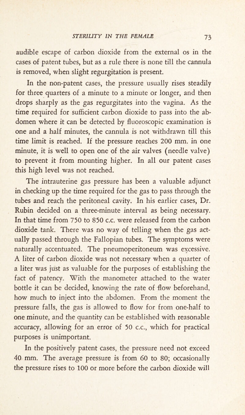 audible escape of carbon dioxide from the external os in the cases of patent tubes, but as a rule there is none till the cannula is removed, when slight regurgitation is present. In the non-patent cases, the pressure usually rises steadily for three quarters of a minute to a minute or longer, and then drops sharply as the gas regurgitates into the vagina. As the time required for sufficient carbon dioxide to pass into the ab¬ domen where it can be detected by fluoroscopic examination is one and a half minutes, the cannula is not withdrawn till this time limit is reached. If the pressure reaches 200 mm. in one minute, it is well to open one of the air valves (needle valve) to prevent it from mounting higher. In all our patent cases this high level was not reached. The intrauterine gas pressure has been a valuable adjunct in checking up the time required for the gas to pass through the tubes and reach the peritoneal cavity. In his earlier cases, Dr. Rubin decided on a three-minute interval as being necessary. In that time from 750 to 850 c.c. were released from the carbon dioxide tank. There was no way of telling when the gas act¬ ually passed through the Fallopian tubes. The symptoms were naturally accentuated. The pneumoperitoneum was excessive. A liter of carbon dioxide was not necessary when a quarter of a liter was just as valuable for the purposes of establishing the fact of patency. With the manometer attached to the water bottle it can be decided, knowing the rate of flow beforehand, how much to inject into the abdomen. From the moment the pressure falls, the gas is allowed to flow for from one-half to one minute, and the quantity can be established with reasonable accuracy, allowing for an error of 50 c.c., which for practical purposes is unimportant. In the positively patent cases, the pressure need not exceed 40 mm. The average pressure is from 60 to 80; occasionally the pressure rises to 100 or more before the carbon dioxide will