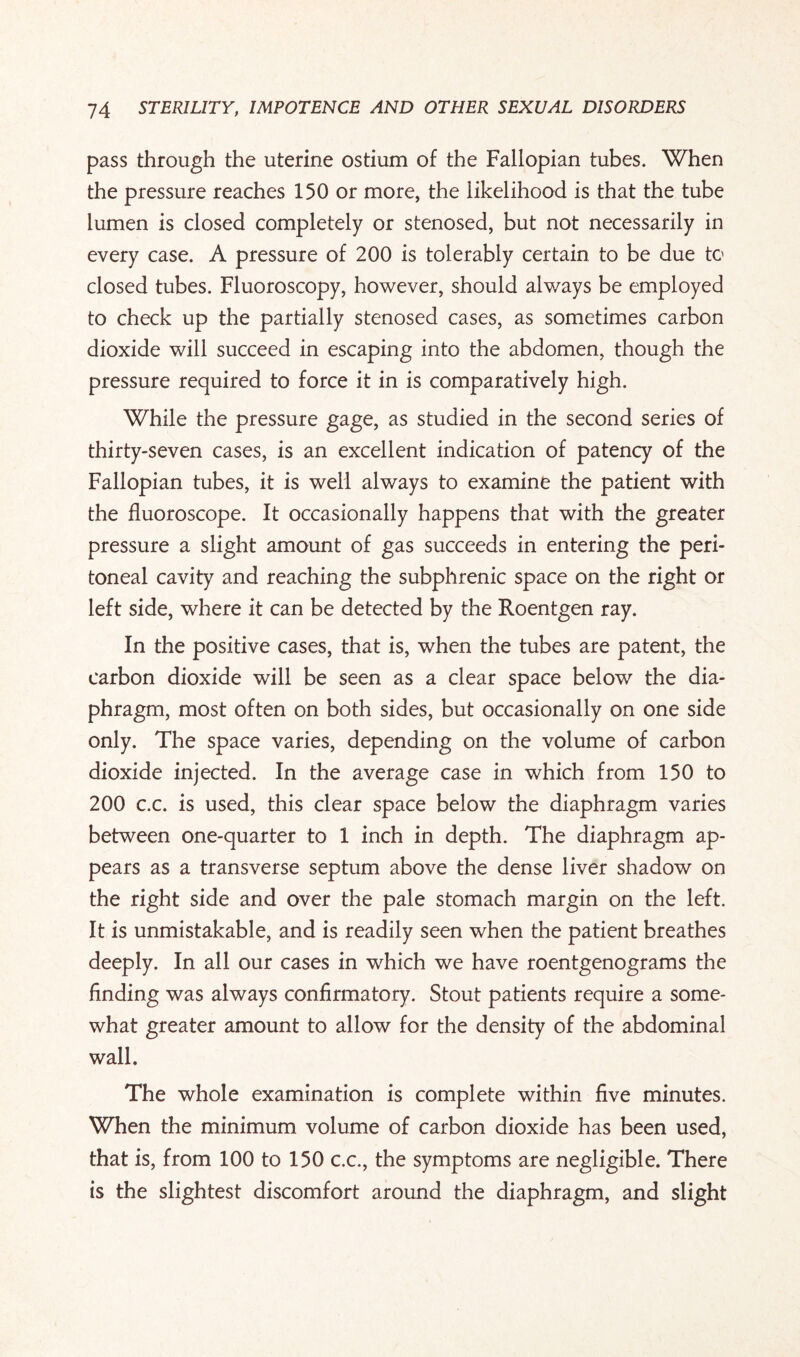 pass through the uterine ostium of the Fallopian tubes. When the pressure reaches 150 or more, the likelihood is that the tube lumen is closed completely or stenosed, but not necessarily in every case. A pressure of 200 is tolerably certain to be due to closed tubes. Fluoroscopy, however, should always be employed to check up the partially stenosed cases, as sometimes carbon dioxide will succeed in escaping into the abdomen, though the pressure required to force it in is comparatively high. While the pressure gage, as studied in the second series of thirty-seven cases, is an excellent indication of patency of the Fallopian tubes, it is well always to examine the patient with the fluoroscope. It occasionally happens that with the greater pressure a slight amount of gas succeeds in entering the peri¬ toneal cavity and reaching the subphrenic space on the right or left side, where it can be detected by the Roentgen ray. In the positive cases, that is, when the tubes are patent, the carbon dioxide will be seen as a clear space below the dia¬ phragm, most often on both sides, but occasionally on one side only. The space varies, depending on the volume of carbon dioxide injected. In the average case in which from 150 to 200 c.c. is used, this clear space below the diaphragm varies between one-quarter to 1 inch in depth. The diaphragm ap¬ pears as a transverse septum above the dense liver shadow on the right side and over the pale stomach margin on the left. It is unmistakable, and is readily seen when the patient breathes deeply. In all our cases in which we have roentgenograms the finding was always confirmatory. Stout patients require a some¬ what greater amount to allow for the density of the abdominal wall. The whole examination is complete within five minutes. When the minimum volume of carbon dioxide has been used, that is, from 100 to 150 c.c., the symptoms are negligible. There is the slightest discomfort around the diaphragm, and slight