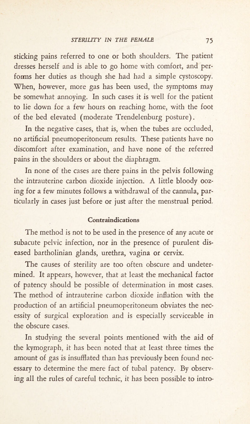 sticking pains referred to one or both shoulders. The patient dresses herself and is able to go home with comfort, and per¬ forms her duties as though she had had a simple cystoscopy. When, however, more gas has been used, the symptoms may be somewhat annoying. In such cases it is well for the patient to lie down for a few hours on reaching home, with the foot of the bed elevated (moderate Trendelenburg posture). In the negative cases, that is, when the tubes are occluded, no artificial pneumoperitoneum results. These patients have no discomfort after examination, and have none of the referred pains in the shoulders or about the diaphragm. In none of the cases are there pains in the pelvis following the intrauterine carbon dioxide injection. A little bloody ooz¬ ing for a few minutes follows a withdrawal of the cannula, par¬ ticularly in cases just before or just after the menstrual period. Contraindications The method is not to be used in the presence of any acute or subacute pelvic infection, nor in the presence of purulent dis¬ eased bartholinian glands, urethra, vagina or cervix. The causes of sterility are too often obscure and undeter¬ mined. It appears, however, that at least the mechanical factor of patency should be possible of determination in most cases. The method of intrauterine carbon dioxide inflation with the production of an artificial pneumoperitoneum obviates the nec¬ essity of surgical exploration and is especially serviceable in the obscure cases. In studying the several points mentioned with the aid of the kymograph, it has been noted that at least three times the amount of gas is insufflated than has previously been found nec¬ essary to determine the mere fact of tubal patency. By observ¬ ing all the rules of careful technic, it has been possible to intro-