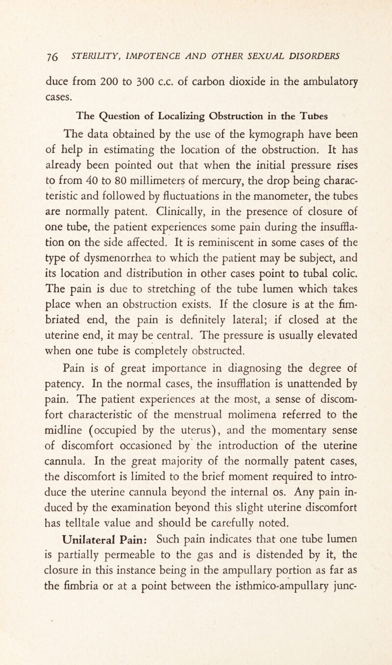 duce from 200 to 300 c.c. of carbon dioxide in the ambulatory cases. The Question of Localizing Obstruction in the Tubes The data obtained by the use of the kymograph have been of help in estimating the location of the obstruction. It has already been pointed out that when the initial pressure rises to from 40 to 80 millimeters of mercury, the drop being charac¬ teristic and followed by fluctuations in the manometer, the tubes are normally patent. Clinically, in the presence of closure of one tube, the patient experiences some pain during the insuffla¬ tion on the side affected. It is reminiscent in some cases of the type of dysmenorrhea to which the patient may be subject, and its location and distribution in other cases point to tubal colic. The pain is due to stretching of the tube lumen which takes place when an obstruction exists. If the closure is at the fim¬ briated end, the pain is definitely lateral; if closed at the uterine end, it may be central. The pressure is usually elevated when one tube is completely obstructed. Pain is of great importance in diagnosing the degree of patency. In the normal cases, the insufflation is unattended by pain. The patient experiences at the most, a sense of discom¬ fort characteristic of the menstrual molimena referred to the midline (occupied by the uterus), and the momentary sense of discomfort occasioned by the introduction of the uterine cannula. In the great majority of the normally patent cases, the discomfort is limited to the brief moment required to intro¬ duce the uterine cannula beyond the internal os. Any pain in¬ duced by the examination beyond this slight uterine discomfort has telltale value and should be carefully noted. Unilateral Pain: Such pain indicates that one tube lumen is partially permeable to the gas and is distended by it, the closure in this instance being in the ampullary portion as far as the fimbria or at a point between the isthmico-ampullary junc-