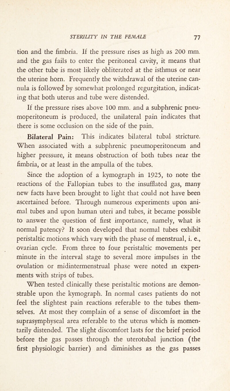 tion and the fimbria. If the pressure rises as high as 200 mm. and the gas fails to enter the peritoneal cavity, it means that the other tube is most likely obliterated at the isthmus or near the uterine horn. Frequently the withdrawal of the uterine can¬ nula is followed by somewhat prolonged regurgitation, indicat¬ ing that both uterus and tube were distended. If the pressure rises above 100 mm. and a subphrenic pneu¬ moperitoneum is produced, the unilateral pain indicates that there is some occlusion on the side of the pain. Bilateral Pain: This indicates bilateral tubal stricture. When associated with a subphrenic pneumoperitoneum and higher pressure, it means obstruction of both tubes near the fimbria, or at least in the ampulla of the tubes. Since the adoption of a kymograph in 1925, to note the reactions of the Fallopian tubes to the insufflated gas, many new facts have been brought to light that could not have been ascertained before. Through numerous experiments upon ani¬ mal tubes and upon human uteri and tubes, it became possible to answer the question of first importance, namely, what is normal patency? It soon developed that normal tubes exhibit peristaltic motions which vary with the phase of menstrual, i. e., ovarian cycle. From three to four peristaltic movements per minute in the interval stage to several more impulses in the ovulation or midintermenstrual phase were noted in experi¬ ments with strips of tubes. When tested clinically these peristaltic motions are demon¬ strable upon the kymograph. In normal cases patients do not feel the slightest pain reactions referable to the tubes them¬ selves. At most they complain of a sense of discomfort in the suprasymphyseal area referable to the uterus which is momen¬ tarily distended. The slight discomfort lasts for the brief period before the gas passes through the uterotubal junction (the first physiologic barrier) and diminishes as the gas passes