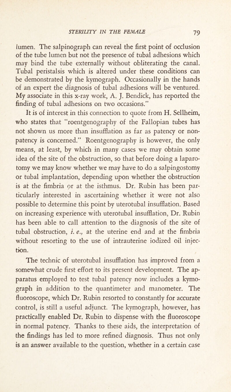 iumen. The salpinograph can reveal the first point of occlusion of the tube lumen but not the presence of tubal adhesions which may bind the tube externally without obliterating the canal. Tubal peristalsis which is altered under these conditions can be demonstrated by the kymograph. Occasionally in the hands of an expert the diagnosis of tubal adhesions will be ventured. My associate in this x-ray work, A. J. Bendick, has reported the finding of tubal adhesions on two occasions.” It is of interest in this connection to quote from H. Sellheim, who states that “roentgenography of the Fallopian tubes has not shown us more than insufflation as far as patency or non¬ patency is concerned.” Roentgenography is however, the only means, at least, by which in many cases we may obtain some idea of the site of the obstruction, so that before doing a laparo¬ tomy we may know whether we may have to do a salpingostomy or tubal implantation, depending upon whether the obstruction is at the fimbria or at the isthmus. Dr. Rubin has been par¬ ticularly interested in ascertaining whether it were not also possible to determine this point by uterotubal insufflation. Based on increasing experience with uterotubal insufflation, Dr. Rubin has been able to call attention to the diagnosis of the site of tubal obstruction, /. e., at the uterine end and at the fimbria without resorting to the use of intrauterine iodized oil injec¬ tion. The technic of uterotubal insufflation has improved from a somewhat crude first effort to its present development. The ap¬ paratus employed to test tubal patency now includes a kymo¬ graph in addition to the quantimeter and manometer. The fluoroscope, which Dr. Rubin resorted to constantly for accurate control, is still a useful adjunct. The kymograph, however, has practically enabled Dr. Rubin to dispense with the fluoroscope in normal patency. Thanks to these aids, the interpretation of the findings has led to more refined diagnosis. Thus not only is an answer available to the question, whether in a certain case