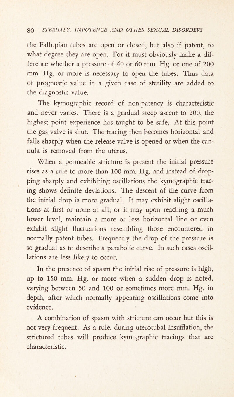 the Fallopian tubes are open or closed, but also if patent, to what degree they are open. For it must obviously make a dif¬ ference whether a pressure of 40 or 60 mm. Hg. or one of 200 mm. Hg. or more is necessary to open the tubes. Thus data of prognostic value in a given case of sterility are added to the diagnostic value. The kymographic record of non-patency is characteristic and never varies. There is a gradual steep ascent to 200, the highest point experience has taught to be safe. At this point the gas valve is shut. The tracing then becomes horizontal and falls sharply when the release valve is opened or when the can¬ nula is removed from the uterus. When a permeable stricture is present the initial pressure rises as a rule to more than 100 mm. Hg. and instead of drop¬ ping sharply and exhibiting oscillations the kymographic trac¬ ing shows definite deviations. The descent of the curve from the initial drop is more gradual. It may exhibit slight oscilla¬ tions at first or none at all; or it may upon reaching a much lower level, maintain a more or less horizontal line or even exhibit slight fluctuations resembling those encountered in normally patent tubes. Frequently the drop of the pressure is so gradual as to describe a parabolic curve. In such cases oscil¬ lations are less likely to occur. In the presence of spasm the initial rise of pressure is high, up to 150 mm. Hg. or more when a sudden drop is noted, varying between 50 and 100 or sometimes more mm. Hg. in depth, after which normally appearing oscillations come into evidence. A combination of spasm with stricture can occur but this is not very frequent. As a rule, during uterotubal insufflation, the strictured tubes will produce kymographic tracings that are characteristic.