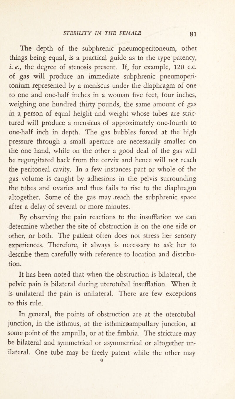 The depth of the subphrenic pneumoperitoneum, other things being equal, is a practical guide as to the type patency, /. e., the degree of stenosis present. If, for example, 120 c.c. of gas will produce an immediate subphrenic pneumoperi- tonium represented by a meniscus under the diaphragm of one to one and one-half inches in a woman five feet, four inches, weighing one hundred thirty pounds, the same amount of gas in a person of equal height and weight whose tubes are stric- tured will produce a mensicus of approximately one-fourth to one-half inch in depth. The gas bubbles forced at the high pressure through a small aperture are necessarily smaller on the one hand, while on the other a good deal of the gas will be regurgitated back from the cervix and hence will not reach the peritoneal cavity. In a few instances part or whole of the gas volume is caught by adhesions in the pelvis surrounding the tubes and ovaries and thus fails to rise to the diaphragm altogether. Some of the gas may .reach the subphrenic space after a delay of several or more minutes. By observing the pain reactions to the insufflation we can determine whether the site of obstruction is on the one side or other, or both. The patient often does not stress her sensory experiences. Therefore, it always is necessary to ask her to describe them carefully with reference to location and distribu¬ tion. It has been noted that when the obstruction is bilateral, the pelvic pain is bilateral during uterotubal insufflation. When it is unilateral the pain is unilateral. There are few exceptions to this rule. In general, the points of obstruction are at the uterotubal junction, in the isthmus, at the isthmicoampullary junction, at some point of the ampulla, or at the fimbria. The stricture may be bilateral and symmetrical or asymmetrical or altogether un¬ ilateral. One tube may be freely patent while the other may