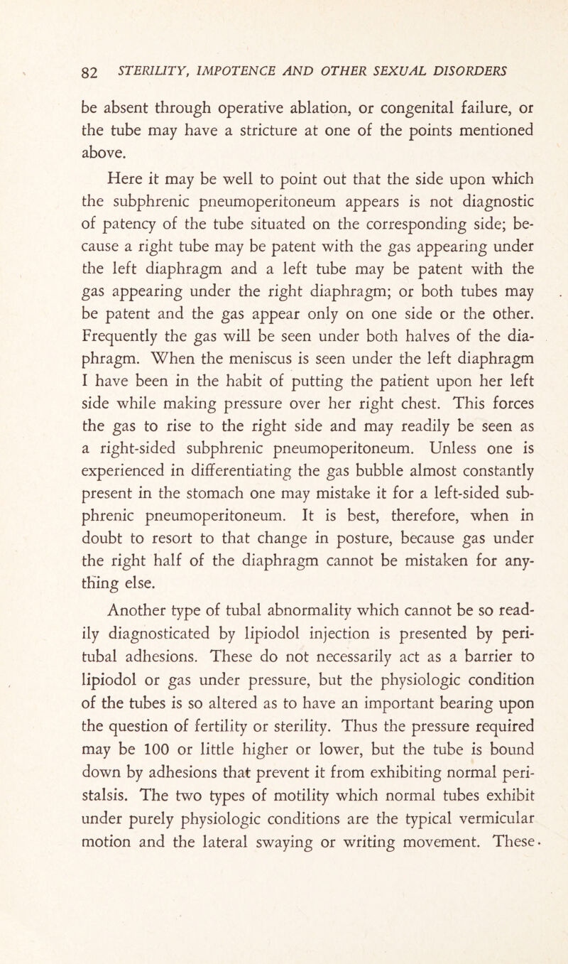 be absent through operative ablation, or congenital failure, or the tube may have a stricture at one of the points mentioned above. Here it may be well to point out that the side upon which the subphrenic pneumoperitoneum appears is not diagnostic of patency of the tube situated on the corresponding side; be¬ cause a right tube may be patent with the gas appearing under the left diaphragm and a left tube may be patent with the gas appearing under the right diaphragm; or both tubes may be patent and the gas appear only on one side or the other. Frequently the gas will be seen under both halves of the dia¬ phragm. When the meniscus is seen under the left diaphragm I have been in the habit of putting the patient upon her left side while making pressure over her right chest. This forces the gas to rise to the right side and may readily be seen as a right-sided subphrenic pneumoperitoneum. Unless one is experienced in differentiating the gas bubble almost constantly present in the stomach one may mistake it for a left-sided sub¬ phrenic pneumoperitoneum. It is best, therefore, when in doubt to resort to that change in posture, because gas under the right half of the diaphragm cannot be mistaken for any¬ thing else. Another type of tubal abnormality which cannot be so read¬ ily diagnosticated by lipiodol injection is presented by peri¬ tubal adhesions. These do not necessarily act as a barrier to lipiodol or gas under pressure, but the physiologic condition of the tubes is so altered as to have an important bearing upon the question of fertility or sterility. Thus the pressure required may be 100 or little higher or lower, but the tube is bound down by adhesions that prevent it from exhibiting normal peri¬ stalsis. The two types of motility which normal tubes exhibit under purely physiologic conditions are the typical vermicular motion and the lateral swaying or writing movement. These.