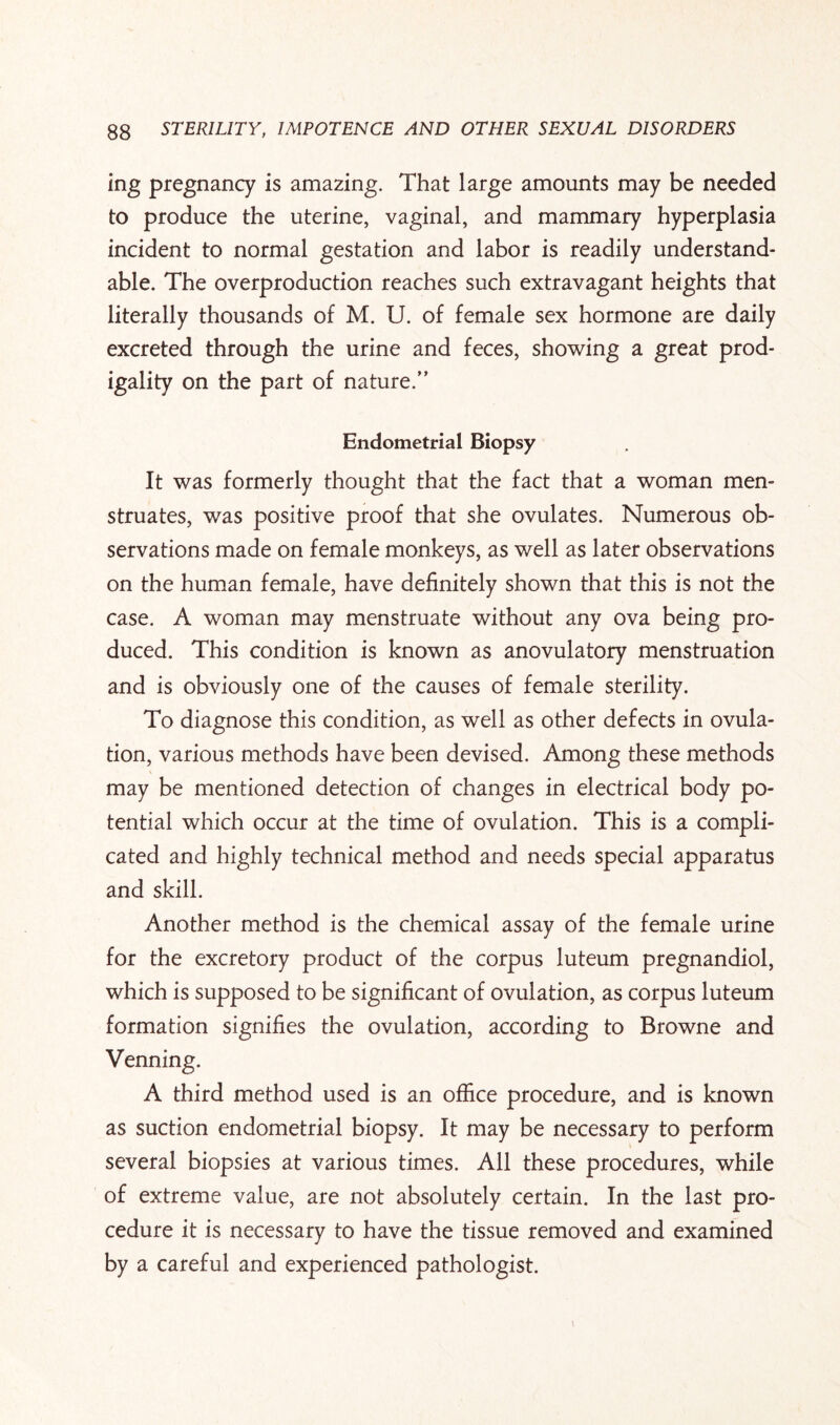 ing pregnancy is amazing. That large amounts may be needed to produce the uterine, vaginal, and mammary hyperplasia incident to normal gestation and labor is readily understand¬ able. The overproduction reaches such extravagant heights that literally thousands of M. U. of female sex hormone are daily excreted through the urine and feces, showing a great prod¬ igality on the part of nature.” Endometrial Biopsy It was formerly thought that the fact that a woman men¬ struates, was positive proof that she ovulates. Numerous ob¬ servations made on female monkeys, as well as later observations on the human female, have definitely shown that this is not the case. A woman may menstruate without any ova being pro¬ duced. This condition is known as anovulatory menstruation and is obviously one of the causes of female sterility. To diagnose this condition, as well as other defects in ovula¬ tion, various methods have been devised. Among these methods may be mentioned detection of changes in electrical body po¬ tential which occur at the time of ovulation. This is a compli¬ cated and highly technical method and needs special apparatus and skill. Another method is the chemical assay of the female urine for the excretory product of the corpus luteum pregnandiol, which is supposed to be significant of ovulation, as corpus luteum formation signifies the ovulation, according to Browne and Venning. A third method used is an office procedure, and is known as suction endometrial biopsy. It may be necessary to perform several biopsies at various times. All these procedures, while of extreme value, are not absolutely certain. In the last pro¬ cedure it is necessary to have the tissue removed and examined by a careful and experienced pathologist.