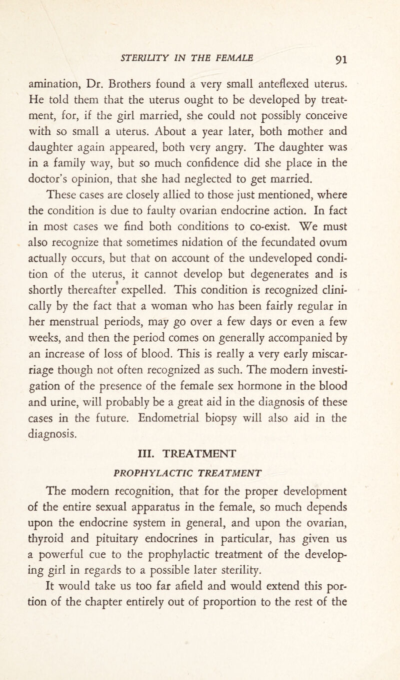 amination, Dr. Brothers found a very small anteflexed uterus. He told them that the uterus ought to be developed by treat¬ ment, for, if the girl married, she could not possibly conceive with so small a uterus. About a year later, both mother and daughter again appeared, both very angry. The daughter was in a family way, but so much confidence did she place in the doctor’s opinion, that she had neglected to get married. These cases are closely allied to those just mentioned, where the condition is due to faulty ovarian endocrine action. In fact in most cases we find both conditions to co-exist. We must also recognize that sometimes nidation of the fecundated ovum actually occurs, but that on account of the undeveloped condi¬ tion of the uterus, it cannot develop but degenerates and is shortly thereafter expelled. This condition is recognized clini¬ cally by the fact that a woman who has been fairly regular in her menstrual periods, may go over a few days or even a few weeks, and then the period comes on generally accompanied by an increase of loss of blood. This is really a very early miscar¬ riage though not often recognized as such. The modern investi¬ gation of the presence of the female sex hormone in the blood and urine, will probably be a great aid in the diagnosis of these cases in the future. Endometrial biopsy will also aid in the diagnosis. III. TREATMENT PROPHYLACTIC TREATMENT The modern recognition, that for the proper development of the entire sexual apparatus in the female, so much depends upon the endocrine system in general, and upon the ovarian, thyroid and pituitary endocrines in particular, has given us a powerful cue to the prophylactic treatment of the develop¬ ing girl in regards to a possible later sterility. It would take us too far afield and would extend this por¬ tion of the chapter entirely out of proportion to the rest of the