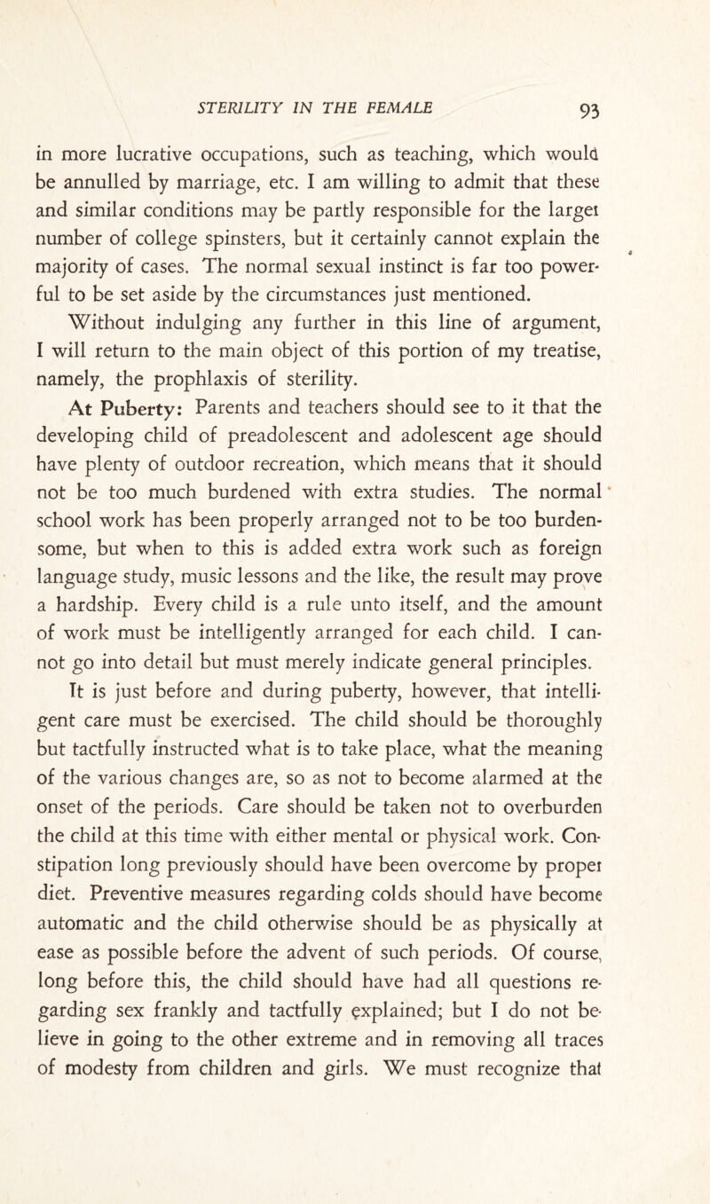 in more lucrative occupations, such as teaching, which would be annulled by marriage, etc. I am willing to admit that these and similar conditions may be partly responsible for the larget number of college spinsters, but it certainly cannot explain the majority of cases. The normal sexual instinct is far too power¬ ful to be set aside by the circumstances just mentioned. Without indulging any further in this line of argument, I will return to the main object of this portion of my treatise, namely, the prophlaxis of sterility. At Puberty: Parents and teachers should see to it that the developing child of preadolescent and adolescent age should have plenty of outdoor recreation, which means that it should not be too much burdened with extra studies. The normal * school work has been properly arranged not to be too burden¬ some, but when to this is added extra work such as foreign language study, music lessons and the like, the result may prove a hardship. Every child is a rule unto itself, and the amount of work must be intelligently arranged for each child. I can¬ not go into detail but must merely indicate general principles. It is just before and during puberty, however, that intelli¬ gent care must be exercised. The child should be thoroughly but tactfully instructed what is to take place, what the meaning of the various changes are, so as not to become alarmed at the onset of the periods. Care should be taken not to overburden the child at this time with either mental or physical work. Con¬ stipation long previously should have been overcome by propel diet. Preventive measures regarding colds should have become automatic and the child otherwise should be as physically at ease as possible before the advent of such periods. Of course, long before this, the child should have had all questions re¬ garding sex frankly and tactfully explained; but I do not be¬ lieve in going to the other extreme and in removing all traces of modesty from children and girls. We must recognize that