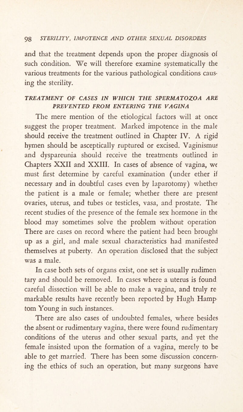 and that the treatment depends upon the proper diagnosis of such condition. We will therefore examine systematically the various treatments for the various pathological conditions caus¬ ing the sterility. TREATMENT OF CASES IN WHICH THE SPERMATOZOA ARE PREVENTED FROM ENTERING THE VAGINA The mere mention of the etiological factors will at once suggest the proper treatment. Marked impotence in the male should receive the treatment outlined in Chapter IV. A rigid hymen should be asceptically ruptured or excised. Vaginismus and dyspareunia should receive the treatments outlined in Chapters XXII and XXIII. In cases of absence of vagina, we must first determine by careful examination (under ether if necessary and in doubtful cases even by laparotomy) whethej the patient is a male or female; whether there are present ovaries, uterus, and tubes or testicles, vasa, and prostate. The recent studies of the presence of the female sex hormone in the blood may sometimes solve the problem without operation There are cases on record where the patient had been brought up as a girl, and male sexual characteristics had manifested themselves at puberty. An operation disclosed that the subject was a male. In case both sets of organs exist, one set is usually rudimen tary and should be removed. In cases where a uterus is found careful dissection will be able to make a vagina, and truly re markable results have recently been reported by Hugh Hamp tom Young in such instances. There are also cases of undoubted females, where besides the absent or rudimentary vagina, there were found rudimentary conditions of the uterus and other sexual parts, and yet the female insisted upon the formation of a vagina, merely to be able to get married. There has been some discussion concern¬ ing the ethics of such an operation, but many surgeons have