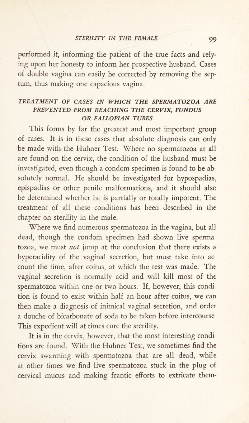 performed it, informing the patient of the true facts and rely¬ ing upon her honesty to inform her prospective husband. Cases of double vagina can easily be corrected by removing the sep¬ tum, thus making one capacious vagina. TREATMENT OF CASES IN WHICH THE SPERMATOZOA ARE PREVENTED FROM REACHING THE CERVIX, FUNDUS OR FALLOPIAN TUBES This forms by far the greatest and most important group of cases. It is in these cases that absolute diagnosis can only be made with the Huhner Test. Where no spermatozoa at all are found on the cervix, the condition of the husband must be investigated, even though a condom specimen is found to be ab¬ solutely normal. He should be investigated for hypospadias, epispadias or other penile malformations, and it should also be determined whether he is partially or totally impotent. The treatment of all these conditions has been described in the chapter on sterility in the male. Where we find numerous spermatozoa in the vagina, but all dead, though the condom specimen had shown live sperma tozoa, we must not jump at the conclusion that there exists a hyperacidity of the vaginal secretion, but must take into ac count the time, after coitus, at which the test was made. The vaginal secretion is normally acid and will kill most of the spermatozoa within one or two hours. If, however, this condi tion is found to exist within half an hour after coitus, we can then make a diagnosis of inimical vaginal secretion, and ordet a douche of bicarbonate of soda to be taken before intercourse This expedient will at times cure the sterility. It is in the cervix, however, that the most interesting condi¬ tions are found. With the Huhner Test, we sometimes find the cervix swarming with spermatozoa that are all dead, while at other times we find live spermatozoa stuck in the plug of cervical mucus and making frantic efforts to extricate them-