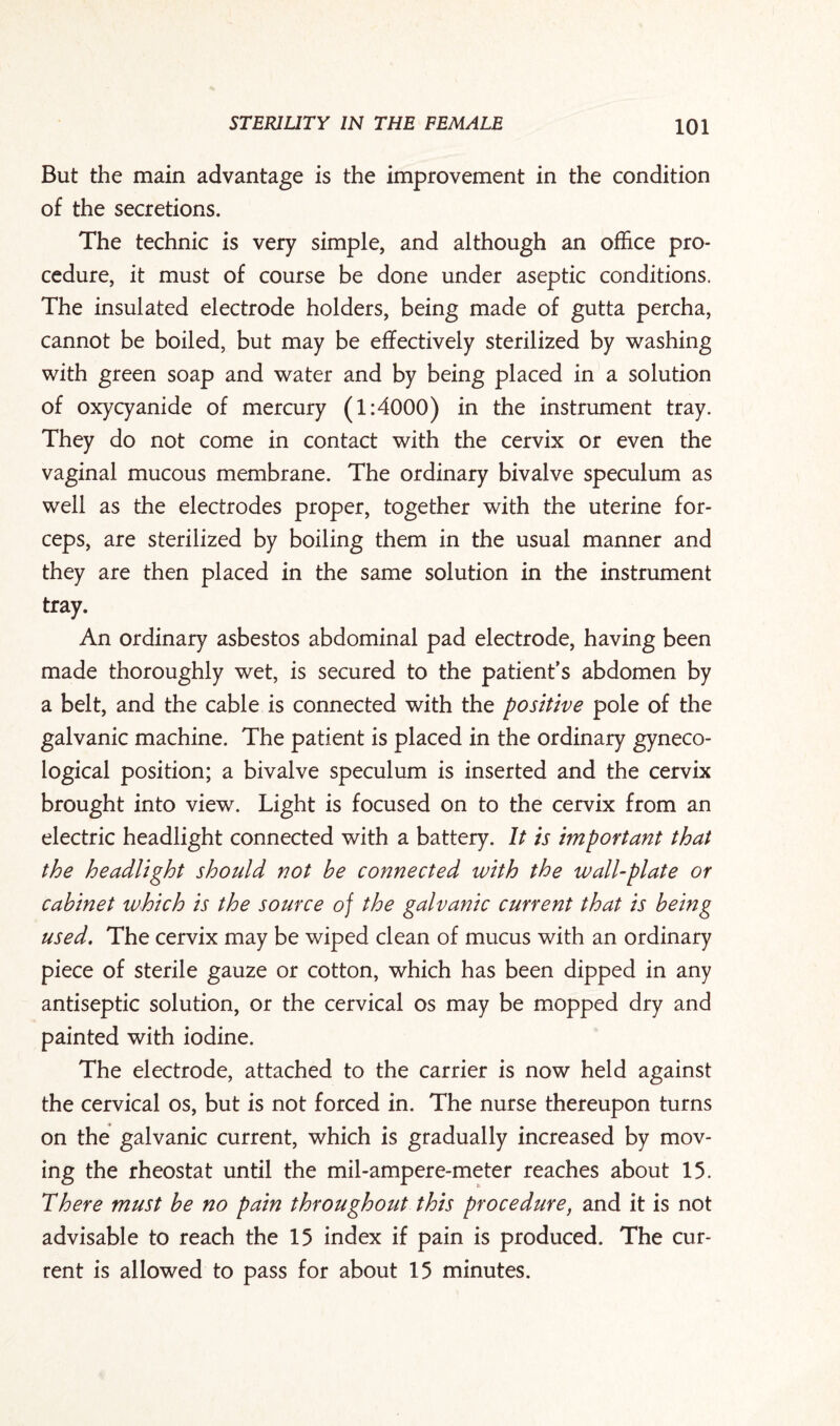 But the main advantage is the improvement in the condition of the secretions. The technic is very simple, and although an office pro¬ cedure, it must of course be done under aseptic conditions. The insulated electrode holders, being made of gutta percha, cannot be boiled, but may be effectively sterilized by washing with green soap and water and by being placed in a solution of oxycyanide of mercury (1:4000) in the instrument tray. They do not come in contact with the cervix or even the vaginal mucous membrane. The ordinary bivalve speculum as well as the electrodes proper, together with the uterine for¬ ceps, are sterilized by boiling them in the usual manner and they are then placed in the same solution in the instrument tray. An ordinary asbestos abdominal pad electrode, having been made thoroughly wet, is secured to the patient’s abdomen by a belt, and the cable is connected with the positive pole of the galvanic machine. The patient is placed in the ordinary gyneco¬ logical position; a bivalve speculum is inserted and the cervix brought into view. Light is focused on to the cervix from an electric headlight connected with a battery. It is important that the headlight should not be connected with the wall-plate or cabinet which is the source of the galvanic current that is being used. The cervix may be wiped clean of mucus with an ordinary piece of sterile gauze or cotton, which has been dipped in any antiseptic solution, or the cervical os may be mopped dry and painted with iodine. The electrode, attached to the carrier is now held against the cervical os, but is not forced in. The nurse thereupon turns on the galvanic current, which is gradually increased by mov¬ ing the rheostat until the mil-ampere-meter reaches about 15. There must be no pain throughout this procedure, and it is not advisable to reach the 15 index if pain is produced. The cur¬ rent is allowed to pass for about 15 minutes.