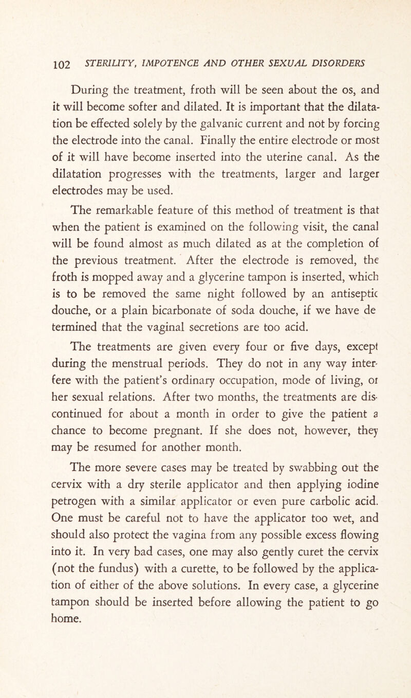 During the treatment, froth will be seen about the os, and it will become softer and dilated. It is important that the dilata¬ tion be effected solely by the galvanic current and not by forcing the electrode into the canal. Finally the entire electrode or most of it will have become inserted into the uterine canal. As the dilatation progresses with the treatments, larger and larger electrodes may be used. The remarkable feature of this method of treatment is that when the patient is examined on the following visit, the canal will be found almost as much dilated as at the completion of the previous treatment. After the electrode is removed, the froth is mopped away and a glycerine tampon is inserted, which is to be removed the same night followed by an antiseptic douche, or a plain bicarbonate of soda douche, if we have de termined that the vaginal secretions are too acid. The treatments are given every four or five days, except during the menstrual periods. They do not in any way inter¬ fere with the patient’s ordinary occupation, mode of living, or her sexual relations. After two months, the treatments are dis¬ continued for about a month in order to give the patient a chance to become pregnant. If she does not, however, they may be resumed for another month. The more severe cases may be treated by swabbing out the cervix with a dry sterile applicator and then applying iodine petrogen with a similar applicator or even pure carbolic acid. One must be careful not to have the applicator too wet, and should also protect the vagina from any possible excess flowing into it. In very bad cases, one may also gently curet the cervix (not the fundus) with a curette, to be followed by the applica¬ tion of either of the above solutions. In every case, a glycerine tampon should be inserted before allowing the patient to go home.