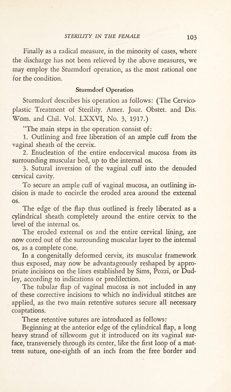 Finally as a radical measure, in the minority of cases, where the discharge has not been relieved by the above measures, we may employ the Sturmdorf operation, as the most rational one for the condition. Sturmdorf Operation Sturmdorf describes his operation as follows: (The Cervico- plastic Treatment of Sterility. Amer. Jour. Obstet. and Dis. Worn, and Chil. Vol. LXXVI, No. 3, 1917.) ’The main steps in the operation consist of: 1. Outlining and free liberation of an ample cuff from the vaginal sheath of the cervix. 2. Enucleation of the entire endocervical mucosa from its surrounding muscular bed, up to the internal os. 3. Sutural inversion of the vaginal cuff into the denuded cervical cavity. To secure an ample cuff of vaginal mucosa, an outlining in¬ cision is made to encircle the eroded area around the external os. The edge of the flap thus outlined is freely liberated as a cylindrical sheath completely around the entire cervix to the level of the internal os. The eroded external os and the entire cervical lining, are now cored out of the surrounding muscular layer to the internal os, as a complete cone. In a congenitally deformed cervix, its muscular framework thus exposed, may now be advantageously reshaped by appro¬ priate incisions on the lines established by Sims, Pozzi, or Dud¬ ley, according to indications or predilection. The tubular flap of vaginal mucosa is not included in any of these corrective incisions to which no individual stitches are applied, as the two main retentive sutures secure all necessary coaptations. These retentive sutures are introduced as follows: Beginning at the anterior edge of the cylindrical flap, a long heavy strand of silkworm gut it introduced on its vaginal sur¬ face, transversely through its center, like the first loop of a mat¬ tress suture, one-eighth of an inch from the free border and