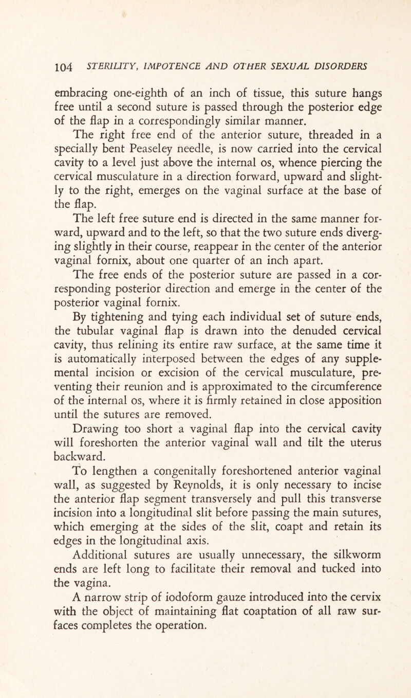 embracing one-eighth of an inch of tissue, this suture hangs free until a second suture is passed through the posterior edge of the flap in a correspondingly similar manner. The right free end of the anterior suture, threaded in a specially bent Peaseley needle, is now carried into the cervical cavity to a level just above the internal os, whence piercing the cervical musculature in a direction forward, upward and slight¬ ly to the right, emerges on the vaginal surface at the base of the flap. The left free suture end is directed in the same manner for¬ ward, upward and to the left, so that the two suture ends diverg¬ ing slightly in their course, reappear in the center of the anterior vaginal fornix, about one quarter of an inch apart. The free ends of the posterior suture are passed in a cor¬ responding posterior direction and emerge in the center of the posterior vaginal fornix. By tightening and tying each individual set of suture ends, the tubular vaginal flap is drawn into the denuded cervical cavity, thus relining its entire raw surface, at the same time it is automatically interposed between the edges of any supple¬ mental incision or excision of the cervical musculature, pre¬ venting their reunion and is approximated to the circumference of the internal os, where it is firmly retained in close apposition until the sutures are removed. Drawing too short a vaginal flap into the cervical cavity will foreshorten the anterior vaginal wall and tilt the uterus backward. To lengthen a congenitally foreshortened anterior vaginal wall, as suggested by Reynolds, it is only necessary to incise the anterior flap segment transversely and pull this transverse incision into a longitudinal slit before passing the main sutures, which emerging at the sides of the slit, coapt and retain its edges in the longitudinal axis. Additional sutures are usually unnecessary, the silkworm ends are left long to facilitate their removal and tucked into the vagina. A narrow strip of iodoform gauze introduced into the cervix with the object of maintaining flat coaptation of all raw sur¬ faces completes the operation.