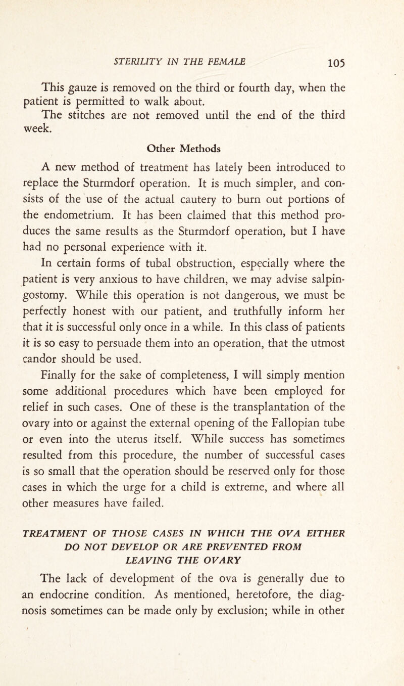 This gauze is removed on the third or fourth day, when the patient is permitted to walk about. The stitches are not removed until the end of the third week. Other Methods A new method of treatment has lately been introduced to replace the Sturmdorf operation. It is much simpler, and con¬ sists of the use of the actual cautery to burn out portions of the endometrium. It has been claimed that this method pro¬ duces the same results as the Sturmdorf operation, but I have had no personal experience with it. In certain forms of tubal obstruction, especially where the patient is very anxious to have children, we may advise salpin¬ gostomy. While this operation is not dangerous, we must be perfectly honest with our patient, and truthfully inform her that it is successful only once in a while. In this class of patients it is so easy to persuade them into an operation, that the utmost candor should be used. Finally for the sake of completeness, I will simply mention some additional procedures which have been employed for relief in such cases. One of these is the transplantation of the ovary into or against the external opening of the Fallopian tube or even into the uterus itself. While success has sometimes resulted from this procedure, the number of successful cases is so small that the operation should be reserved only for those cases in which the urge for a child is extreme, and where all other measures have failed. TREATMENT OF THOSE CASES IN WHICH THE OVA EITHER DO NOT DEVELOP OR ARE PREVENTED FROM LEAVING THE OVARY The lack of development of the ova is generally due to an endocrine condition. As mentioned, heretofore, the diag¬ nosis sometimes can be made only by exclusion; while in other