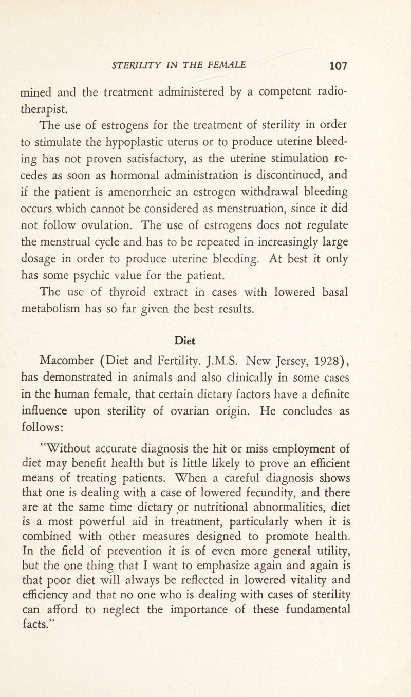 mined and the treatment administered by a competent radio¬ therapist. The use of estrogens for the treatment of sterility in order to stimulate the hypoplastic uterus or to produce uterine bleed¬ ing has not proven satisfactory, as the uterine stimulation re¬ cedes as soon as hormonal administration is discontinued, and if the patient is amenorrheic an estrogen withdrawal bleeding occurs which cannot be considered as menstruation, since it did not follow ovulation. The use of estrogens does not regulate the menstrual cycle and has to be repeated in increasingly large dosage in order to produce uterine bleeding. At best it only has some psychic value for the patient. The use of thyroid extract in cases with lowered basal metabolism has so far given the best results. Diet Macomber (Diet and Fertility. J.M.S. New Jersey, 1928), has demonstrated in animals and also clinically in some cases in the human female, that certain dietary factors have a definite influence upon sterility of ovarian origin. He concludes as follows: ''Without accurate diagnosis the hit or miss employment of diet may benefit health but is little likely to prove an efficient means of treating patients. When a careful diagnosis shows that one is dealing with a case of lowered fecundity, and there are at the same time dietary or nutritional abnormalities, diet is a most powerful aid in treatment, particularly when it is combined with other measures designed to promote health. In the field of prevention it is of even more general utility, but the one thing that I want to emphasize again and again is that poor diet will always be reflected in lowered vitality and efficiency and that no one who is dealing with cases of sterility can afford to neglect the importance of these fundamental facts.”