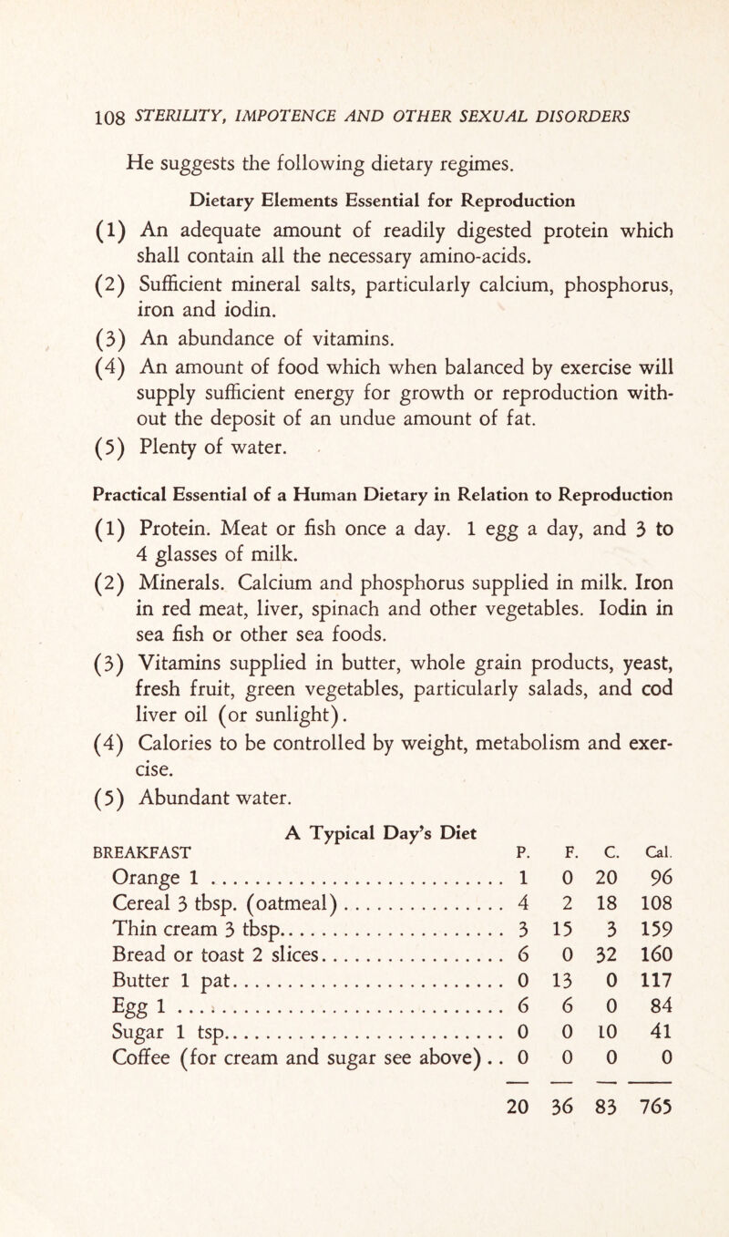 He suggests the following dietary regimes. Dietary Elements Essential for Reproduction (1) An adequate amount of readily digested protein which shall contain all the necessary amino-acids. (2) Sufficient mineral salts, particularly calcium, phosphorus, iron and iodin. (3) An abundance of vitamins. (4) An amount of food which when balanced by exercise will supply sufficient energy for growth or reproduction with¬ out the deposit of an undue amount of fat. (5) Plenty of water. Practical Essential of a Human Dietary in Relation to Reproduction (1) Protein. Meat or fish once a day. 1 egg a day, and 3 to 4 glasses of milk. (2) Minerals. Calcium and phosphorus supplied in milk. Iron in red meat, liver, spinach and other vegetables. Iodin in sea fish or other sea foods. (3) Vitamins supplied in butter, whole grain products, yeast, fresh fruit, green vegetables, particularly salads, and cod liver oil (or sunlight). (4) Calories to be controlled by weight, metabolism and exer¬ cise. (5) Abundant water. A Typical Day’s Diet BREAKFAST p. F. c. Cal. Orange 1. . 1 0 20 96 Cereal 3 tbsp. (oatmeal). . 4 2 18 108 Thin cream 3 tbsp. . 3 15 3 159 Bread or toast 2 slices.. . . . . 6 0 32 160 Butter 1 pat. . 0 13 0 117 Egg 1 • • • .. . 6 6 0 84 Sugar 1 tsp... . 0 0 10 41 Coffee (for cream and sugar see above) . . 0 0 0 0 20 36 83 765