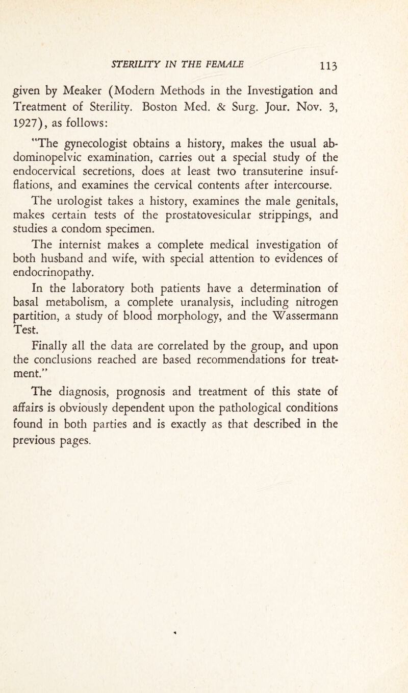 given by Meaker (Modern Methods in the Investigation and Treatment of Sterility. Boston Med. & Surg. Jour. Nov. 3, 1927), as follows: The gynecologist obtains a history, makes the usual ab- dominopelvic examination, carries out a special study of the endocervical secretions, does at least two transuterine insuf¬ flations, and examines the cervical contents after intercourse. The urologist takes a history, examines the male genitals, makes certain tests of the prostatovesicular strippings, and studies a condom specimen. The internist makes a complete medical investigation of both husband and wife, with special attention to evidences of endocrinopathy. In the laboratory both patients have a determination of basal metabolism, a complete uranalysis, including nitrogen partition, a study of blood morphology, and the Wassermann Test. Finally all the data are correlated by the group, and upon the conclusions reached are based recommendations for treat¬ ment. The diagnosis, prognosis and treatment of this state of affairs is obviously dependent upon the pathological conditions found in both parties and is exactly as that described in the previous pages.