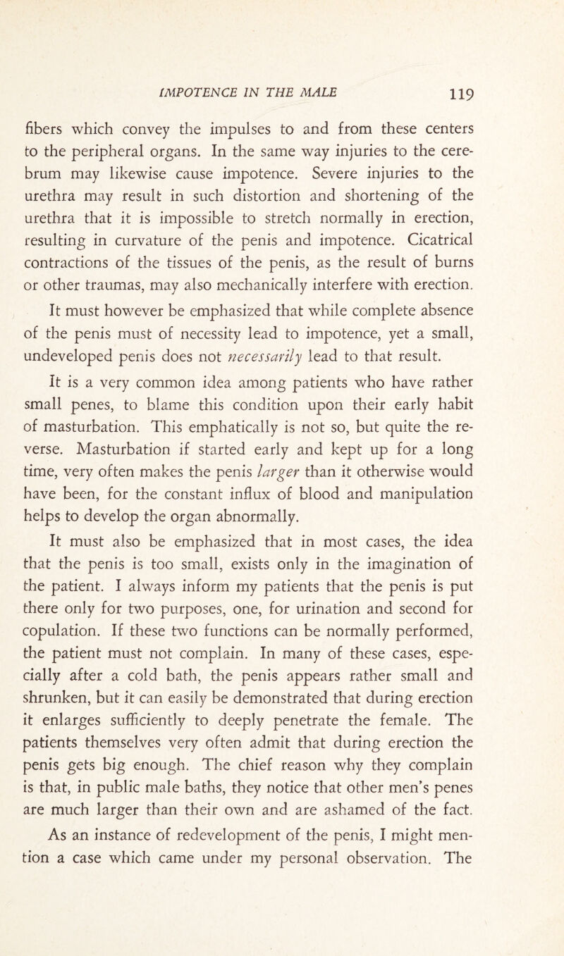 fibers which convey the impulses to and from these centers to the peripheral organs. In the same way injuries to the cere¬ brum may likewise cause impotence. Severe injuries to the urethra may result in such distortion and shortening of the urethra that it is impossible to stretch normally in erection, resulting in curvature of the penis and impotence. Cicatrical contractions of the tissues of the penis, as the result of burns or other traumas, may also mechanically interfere with erection. It must however be emphasized that while complete absence of the penis must of necessity lead to impotence, yet a small, undeveloped penis does not necessarily lead to that result. It is a very common idea among patients who have rather small penes, to blame this condition upon their early habit of masturbation. This emphatically is not so, but quite the re¬ verse. Masturbation if started early and kept up for a long time, very often makes the penis larger than it otherwise would have been, for the constant influx of blood and manipulation helps to develop the organ abnormally. It must also be emphasized that in most cases, the idea that the penis is too small, exists only in the imagination of the patient. I always inform my patients that the penis is put there only for two purposes, one, for urination and second for copulation. If these two functions can be normally performed, the patient must not complain. In many of these cases, espe¬ cially after a cold bath, the penis appears rather small and shrunken, but it can easily be demonstrated that during erection it enlarges sufficiently to deeply penetrate the female. The patients themselves very often admit that during erection the penis gets big enough. The chief reason why they complain is that, in public male baths, they notice that other men's penes are much larger than their own and are ashamed of the fact. As an instance of redevelopment of the penis, I might men¬ tion a case which came under my personal observation. The
