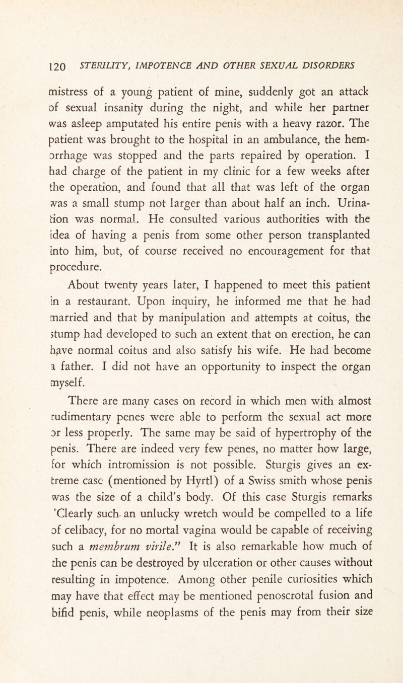 mistress of a young patient of mine, suddenly got an attack of sexual insanity during the night, and while her partner was asleep amputated his entire penis with a heavy razor. The patient was brought to the hospital in an ambulance, the hem¬ orrhage was stopped and the parts repaired by operation. I had charge of the patient in my clinic for a few weeks after the operation, and found that all that was left of the organ was a small stump not larger than about half an inch. Urina¬ tion was normal. He consulted various authorities with the idea of having a penis from some other person transplanted into him, but, of course received no encouragement for that procedure. About twenty years later, I happened to meet this patient in a restaurant. Upon inquiry, he informed me that he had married and that by manipulation and attempts at coitus, the stump had developed to such an extent that on erection, he can have normal coitus and also satisfy his wife. He had become a father. I did not have an opportunity to inspect the organ myself. There are many cases on record in which men with almost rudimentary penes were able to perform the sexual act more or less properly. The same may be said of hypertrophy of the penis. There are indeed very few penes, no matter how large, for which intromission is not possible. Sturgis gives an ex¬ treme case (mentioned by Hyrtl) of a Swiss smith whose penis was the size of a child’s body. Of this case Sturgis remarks 'Clearly such- an unlucky wretch would be compelled to a life of celibacy, for no mortal vagina would be capable of receiving such a membrum virile.” It is also remarkable how much of the penis can be destroyed by ulceration or other causes without resulting in impotence. Among other penile curiosities which may have that effect may be mentioned penoscrotal fusion and bifid penis, while neoplasms of the penis may from their size