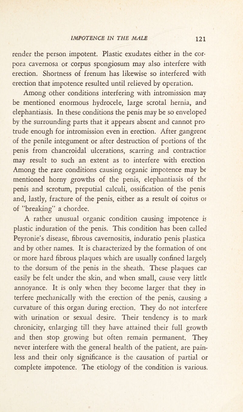 render the person impotent. Plastic exudates either in the cor¬ pora cavernosa or corpus spongiosum may also interfere with erection. Shortness of frenum has likewise so interfered with erection that impotence resulted until relieved by operation. Among other conditions interfering with intromission may be mentioned enormous hydrocele, large scrotal hernia, and elephantiasis. In these conditions the penis may be so enveloped by the surrounding parts that it appears absent and cannot pro¬ trude enough for intromission even in erection. After gangrene of the penile integument or after destruction of portions of the penis from chancroidal ulcerations, scarring and contraction may result to such an extent as to interfere with erection Among the rare conditions causing organic impotence may be mentioned horny growths of the penis, elephantiasis of the penis and scrotum, preputial calculi, ossification of the penis and, lastly, fracture of the penis, either as a result of coitus 01 of breaking a chordee. A rather unusual organic condition causing impotence is plastic induration of the penis. This condition has been called Peyronie’s disease, fibrous cavernositis, induratio penis plastica and by other names. It is characterized by the formation of one or more hard fibrous plaques which are usually confined largely to the dorsum of the penis in the sheath. These plaques can easily be felt under the skin, and when small, cause very little annoyance. It is only when they become larger that they in¬ terfere mechanically with the erection of the penis, causing a curvature of this organ during erection. They do not interfere with urination or sexual desire. Their tendency is to mark chronicity, enlarging till they have attained their full growth and then stop growing but often remain permanent. They never interfere with the general health of the patient, are pain¬ less and their only significance is the causation of partial or complete impotence. The etiology of the condition is various.