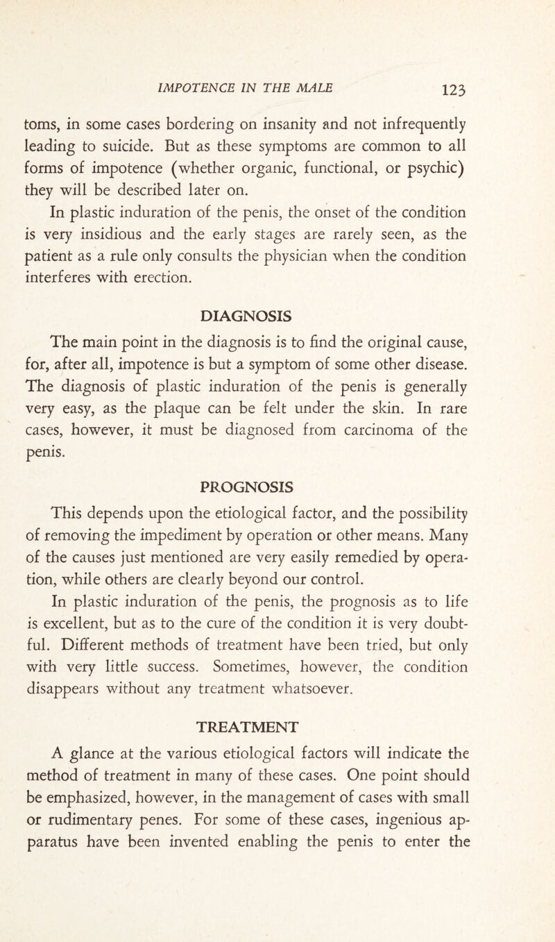 toms, in some cases bordering on insanity and not infrequently leading to suicide. But as these symptoms are common to all forms of impotence (whether organic, functional, or psychic) they will be described later on. In plastic induration of the penis, the onset of the condition is very insidious and the early stages are rarely seen, as the patient as a rule only consults the physician when the condition interferes with erection. DIAGNOSIS The main point in the diagnosis is to find the original cause, for, after all, impotence is but a symptom of some other disease. The diagnosis of plastic induration of the penis is generally very easy, as the plaque can be felt under the skin. In rare cases, however, it must be diagnosed from carcinoma of the penis. PROGNOSIS This depends upon the etiological factor, and the possibility of removing the impediment by operation or other means. Many of the causes just mentioned are very easily remedied by opera¬ tion, while others are clearly beyond our control. In plastic induration of the penis, the prognosis as to life is excellent, but as to the cure of the condition it is very doubt¬ ful. Different methods of treatment have been tried, but only with very little success. Sometimes, however, the condition disappears without any treatment whatsoever. TREATMENT A glance at the various etiological factors will indicate the method of treatment in many of these cases. One point should be emphasized, however, in the management of cases with small or rudimentary penes. For some of these cases, ingenious ap¬ paratus have been invented enabling the penis to enter the