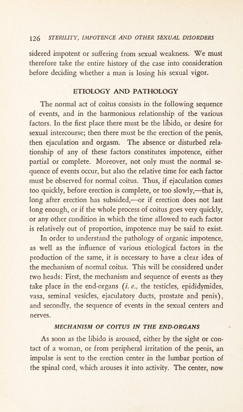 sidered impotent or suffering from sexual weakness. We must therefore take the entire history of the case into consideration before deciding whether a man is losing his sexual vigor. ETIOLOGY AND PATHOLOGY The normal act of coitus consists in the following sequence of events, and in the harmonious relationship of the various factors. In the first place there must be the libido, or desire for sexual intercourse; then there must be the erection of the penis, then ejaculation and orgasm. The absence or disturbed rela¬ tionship of any of these factors constitutes impotence, either partial or complete. Moreover, not only must the normal se¬ quence of events occur, but also the relative time for each factor must be observed for normal coitus. Thus, if ejaculation comes too quickly, before erection is complete, or too slowly,—that is, long after erection has subsided,—or if erection does not last long enough, or if the whole process of coitus goes very quickly, or any other condition in which the time allowed to each factor is relatively out of proportion, impotence may be said to exist. In order to understand the pathology of organic impotence, as well as the influence of various etiological factors in the production of the same, it is necessary to have a clear idea of the mechanism of normal coitus. This will be considered under two heads: First, the mechanism and sequence of events as they take place in the end-organs (/. e., the testicles, epididymides, vasa, seminal vesicles, ejaculatory ducts, prostate and penis), and secondly, the sequence of events in the sexual centers and nerves. MECHANISM OF COITUS IN THE END-ORGANS As soon as the libido is aroused, either by the sight or con¬ tact of a woman, or from peripheral irritation of the penis, an impulse is sent to the erection center in the lumbar portion of the spinal cord, which arouses it into activity. The center, now