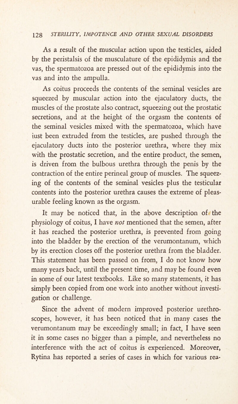 As a result of the muscular action upon the testicles, aided by the peristalsis of the musculature of the epididymis and the vas, the spermatozoa are pressed out of the epididymis into the vas and into the ampulla. As coitus proceeds the contents of the seminal vesicles are squeezed by muscular action into the ejaculatory ducts, the muscles of the prostate also contract, squeezing out the prostatic secretions, and at the height of the orgasm the contents of the seminal vesicles mixed with the spermatozoa, which have iust been extruded from the testicles, are pushed through the ejaculatory ducts into the posterior urethra, where they mix with the prostatic secretion, and the entire product, the semen, is driven from the bulbous urethra through the penis by the contraction of the entire perineal group of muscles. The squeez¬ ing of the contents of the seminal vesicles plus the testicular contents into the posterior urethra causes the extreme of pleas¬ urable feeling known as the orgasm. It may be noticed that, in the above description of the physiology of coitus, I have not mentioned that the semen, after it has reached the posterior urethra, is prevented from going into the bladder by the erection of the verumontanum, which by its erection closes off the posterior urethra from the bladder. This statement has been passed on from, I do not know how many years back, until the present time, and may be found even in some of our latest textbooks. Like so many statements, it has simply been copied from one work into another without investi¬ gation or challenge. Since the advent of modern improved posterior urethro¬ scopes, however, it has been noticed that in many cases the verumontanum may be exceedingly small; in fact, I have seen it in some cases no bigger than a pimple, and nevertheless no interference with the act of coitus is experienced. Moreover, Rytina has reported a series of cases in which for various rea-
