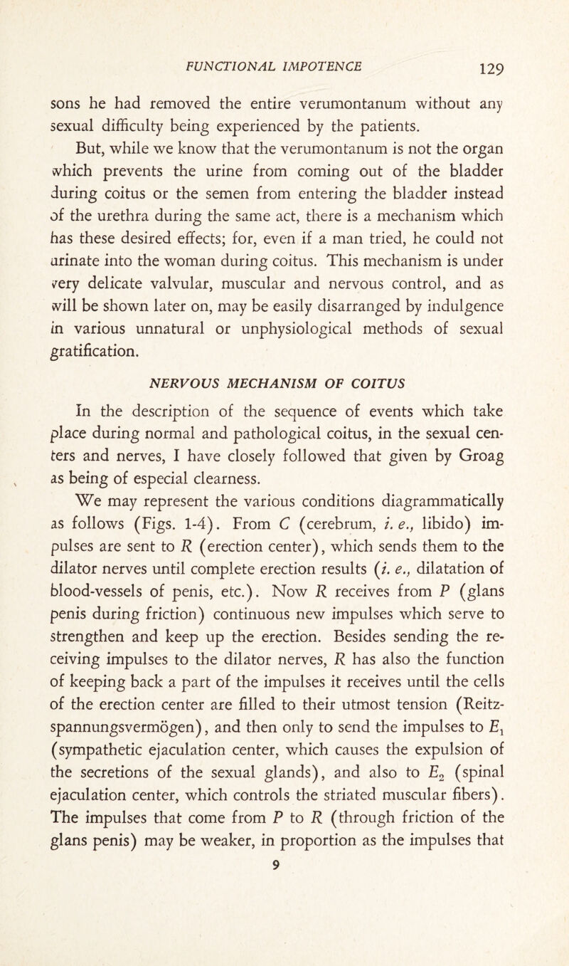 sons he had removed the entire verumontanum without any sexual difficulty being experienced by the patients. But, while we know that the verumontanum is not the organ vvhich prevents the urine from coming out of the bladder during coitus or the semen from entering the bladder instead of the urethra during the same act, there is a mechanism which has these desired effects; for, even if a man tried, he could not urinate into the woman during coitus. This mechanism is under vrery delicate valvular, muscular and nervous control, and as vvill be shown later on, may be easily disarranged by indulgence in various unnatural or unphysiological methods of sexual gratification. NERVOUS MECHANISM OF COITUS In the description of the sequence of events which take place during normal and pathological coitus, in the sexual cen¬ ters and nerves, I have closely followed that given by Groag as being of especial clearness. We may represent the various conditions diagrammatically as follows (Figs. 1-4). From C (cerebrum, /. e., libido) im¬ pulses are sent to R (erection center), which sends them to the dilator nerves until complete erection results (i. e., dilatation of blood-vessels of penis, etc.). Now R receives from P (glans penis during friction) continuous new impulses which serve to strengthen and keep up the erection. Besides sending the re¬ ceiving impulses to the dilator nerves, R has also the function of keeping back a part of the impulses it receives until the cells of the erection center are filled to their utmost tension (Reitz- spannungsvermogen), and then only to send the impulses to Ex (sympathetic ejaculation center, which causes the expulsion of the secretions of the sexual glands), and also to E2 (spinal ejaculation center, which controls the striated muscular fibers). The impulses that come from P to R (through friction of the glans penis) may be weaker, in proportion as the impulses that 9