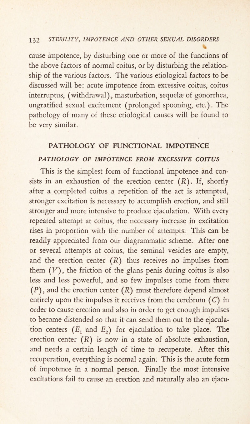 % cause impotence, by disturbing one or more of the functions of the above factors of normal coitus, or by disturbing the relation¬ ship of the various factors. The various etiological factors to be discussed will be: acute impotence from excessive coitus, coitus interruptus, (withdrawal), masturbation, sequelae of gonorrhea, ungratified sexual excitement (prolonged spooning, etc.). The pathology of many of these etiological causes will be found to be very similar. PATHOLOGY OF FUNCTIONAL IMPOTENCE PATHOLOGY OF IMPOTENCE FROM EXCESSIVE COITUS This is the simplest form of functional impotence and con¬ sists in an exhaustion of the erection center (P). If, shortly after a completed coitus a repetition of the act is attempted, stronger excitation is necessary to accomplish erection, and still stronger and more intensive to produce ejaculation. With every repeated attempt at coitus, the necessary increase in excitation rises in proportion with the number of attempts. This can be readily appreciated from our diagrammatic scheme. After one or several attempts at coitus, the seminal vesicles are empty, and the erection center (P) thus receives no impulses from them (F), the friction of the glans penis during coitus is also less and less powerful, and so few impulses come from there (P), and the erection center (P) must therefore depend almost entirely upon the impulses it receives from the cerebrum (C) in order to cause erection and also in order to get enough impulses to become distended so that it can send them out to the ejacula¬ tion centers (Zq and E2) for ejaculation to take place. The erection center (P) is now in a state of absolute exhaustion, and needs a certain length of time to recuperate. After this recuperation, everything is normal again. This is the acute form of impotence in a normal person. Finally the most intensive excitations fail to cause an erection and naturally also an ejacu-