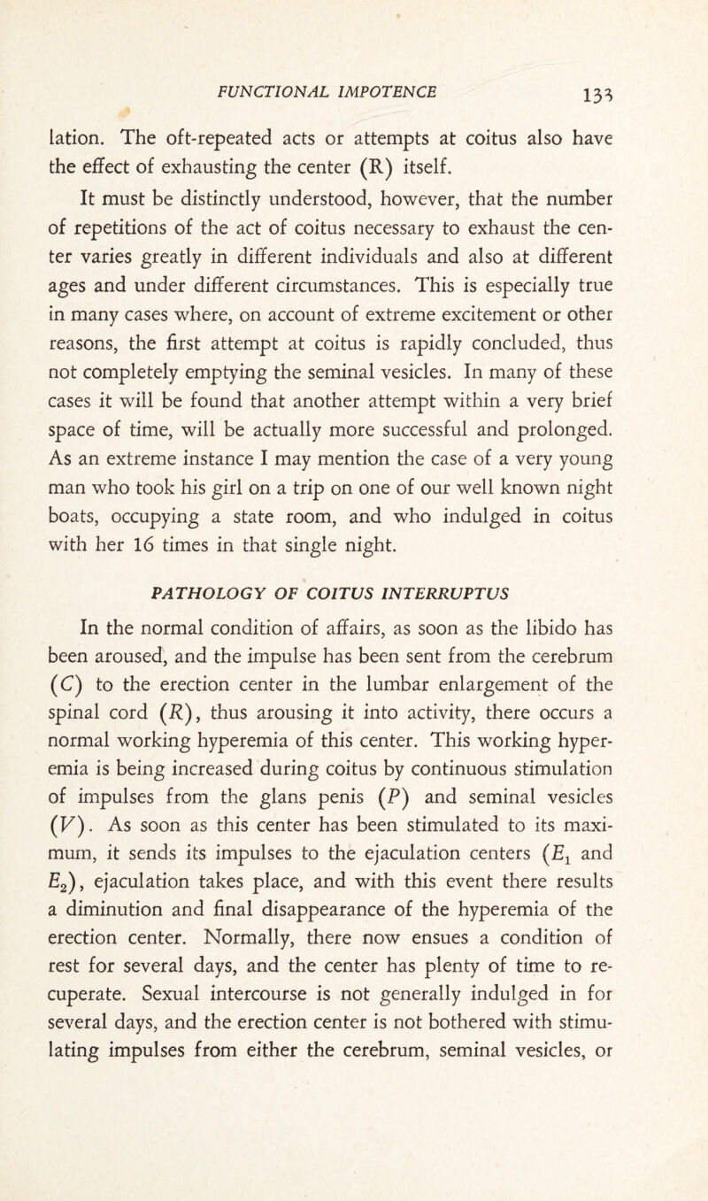 13* lation. The oft-repeated acts or attempts at coitus also have the effect of exhausting the center (R) itself. It must be distinctly understood, however, that the number of repetitions of the act of coitus necessary to exhaust the cen¬ ter varies greatly in different individuals and also at different ages and under different circumstances. This is especially true in many cases where, on account of extreme excitement or other reasons, the first attempt at coitus is rapidly concluded, thus not completely emptying the seminal vesicles. In many of these cases it will be found that another attempt within a very brief space of time, will be actually more successful and prolonged. As an extreme instance I may mention the case of a very young man who took his girl on a trip on one of our well known night boats, occupying a state room, and who indulged in coitus with her 16 times in that single night. PATHOLOGY OF COITUS INTERRUPTUS In the normal condition of affairs, as soon as the libido has been aroused, and the impulse has been sent from the cerebrum (C) to the erection center in the lumbar enlargement of the spinal cord (R), thus arousing it into activity, there occurs a normal working hyperemia of this center. This working hyper¬ emia is being increased during coitus by continuous stimulation of impulses from the glans penis (P) and seminal vesicles (V). As soon as this center has been stimulated to its maxi¬ mum, it sends its impulses to the ejaculation centers (E1 and E2), ejaculation takes place, and with this event there results a diminution and final disappearance of the hyperemia of the erection center. Normally, there now ensues a condition of rest for several days, and the center has plenty of time to re¬ cuperate. Sexual intercourse is not generally indulged in for several days, and the erection center is not bothered with stimu¬ lating impulses from either the cerebrum, seminal vesicles, or