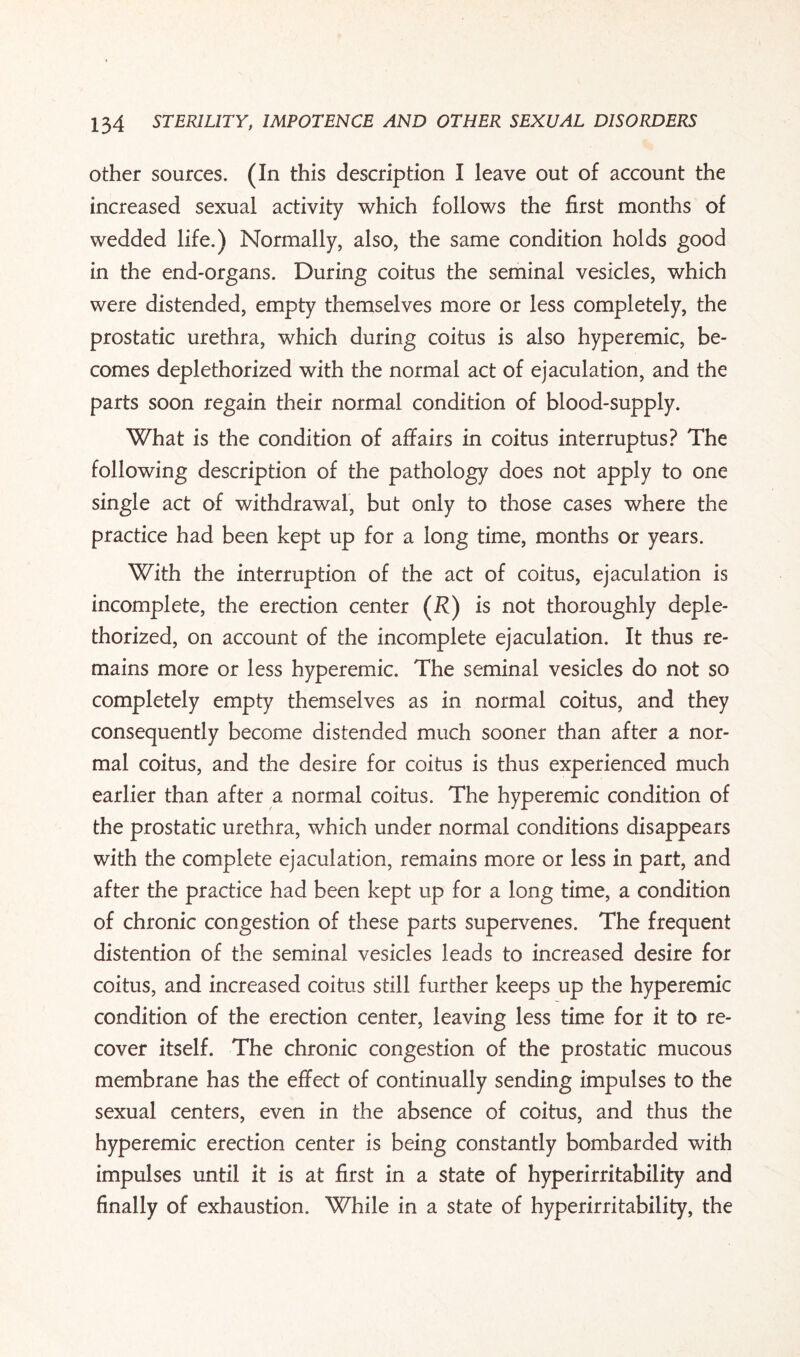 other sources. (In this description I leave out of account the increased sexual activity which follows the first months of wedded life.) Normally, also, the same condition holds good in the end-organs. During coitus the seminal vesicles, which were distended, empty themselves more or less completely, the prostatic urethra, which during coitus is also hyperemic, be¬ comes deplethorized with the normal act of ejaculation, and the parts soon regain their normal condition of blood-supply. What is the condition of affairs in coitus interruptus? The following description of the pathology does not apply to one single act of withdrawal, but only to those cases where the practice had been kept up for a long time, months or years. With the interruption of the act of coitus, ejaculation is incomplete, the erection center (R) is not thoroughly deple¬ thorized, on account of the incomplete ejaculation. It thus re¬ mains more or less hyperemic. The seminal vesicles do not so completely empty themselves as in normal coitus, and they consequently become distended much sooner than after a nor¬ mal coitus, and the desire for coitus is thus experienced much earlier than after a normal coitus. The hyperemic condition of the prostatic urethra, which under normal conditions disappears with the complete ejaculation, remains more or less in part, and after the practice had been kept up for a long time, a condition of chronic congestion of these parts supervenes. The frequent distention of the seminal vesicles leads to increased desire for coitus, and increased coitus still further keeps up the hyperemic condition of the erection center, leaving less time for it to re¬ cover itself. The chronic congestion of the prostatic mucous membrane has the effect of continually sending impulses to the sexual centers, even in the absence of coitus, and thus the hyperemic erection center is being constantly bombarded with impulses until it is at first in a state of hyperirritability and finally of exhaustion. While in a state of hyperirritability, the