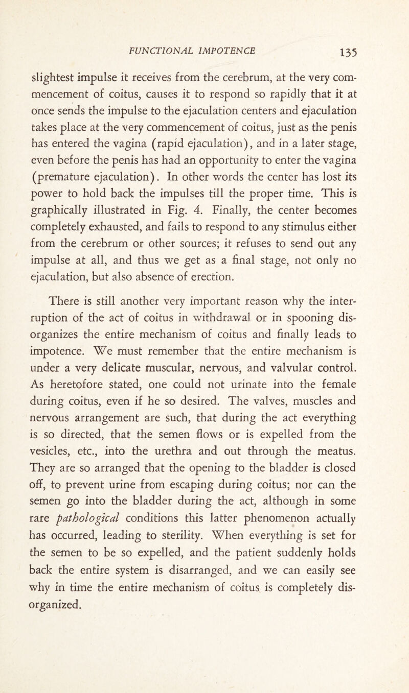 slightest impulse it receives from the cerebrum, at the very com¬ mencement of coitus, causes it to respond so rapidly that it at once sends the impulse to the ejaculation centers and ejaculation takes place at the very commencement of coitus, just as the penis has entered the vagina (rapid ejaculation), and in a later stage, even before the penis has had an opportunity to enter the vagina (premature ejaculation). In other words the center has lost its power to hold back the impulses till the proper time. This is graphically illustrated in Fig. 4. Finally, the center becomes completely exhausted, and fails to respond to any stimulus either from the cerebrum or other sources; it refuses to send out any impulse at all, and thus we get as a final stage, not only no ejaculation, but also absence of erection. There is still another very important reason why the inter¬ ruption of the act of coitus in withdrawal or in spooning dis¬ organizes the entire mechanism of coitus and finally leads to impotence. We must remember that the entire mechanism is under a very delicate muscular, nervous, and valvular control. As heretofore stated, one could not urinate into the female during coitus, even if he so desired. The valves, muscles and nervous arrangement are such, that during the act everything is so directed, that the semen flows or is expelled from the vesicles, etc., into the urethra and out through the meatus. They are so arranged that the opening to the bladder is closed off, to prevent urine from escaping during coitus; nor can the semen go into the bladder during the act, although in some rare pathological conditions this latter phenomenon actually has occurred, leading to sterility. When everything is set for the semen to be so expelled, and the patient suddenly holds back the entire system is disarranged, and we can easily see why in time the entire mechanism of coitus is completely dis¬ organized.