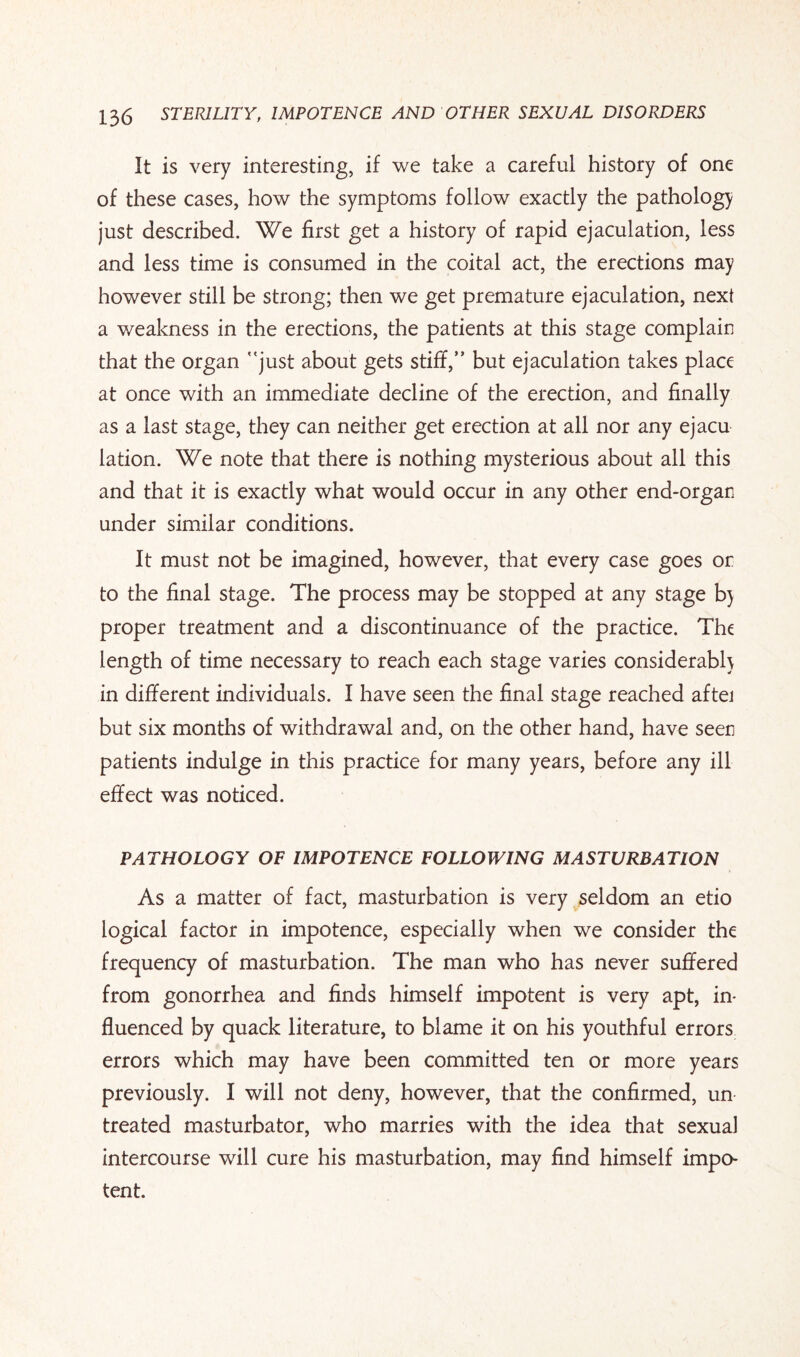 It is very interesting, if we take a careful history of one of these cases, how the symptoms follow exactly the pathology just described. We first get a history of rapid ejaculation, less and less time is consumed in the coital act, the erections may however still be strong; then we get premature ejaculation, next a weakness in the erections, the patients at this stage complain that the organ just about gets stiff, but ejaculation takes place at once with an immediate decline of the erection, and finally as a last stage, they can neither get erection at all nor any ejacu lation. We note that there is nothing mysterious about all this and that it is exactly what would occur in any other end-organ under similar conditions. It must not be imagined, however, that every case goes or to the final stage. The process may be stopped at any stage b) proper treatment and a discontinuance of the practice. The length of time necessary to reach each stage varies considerably in different individuals. I have seen the final stage reached aftei but six months of withdrawal and, on the other hand, have seen patients indulge in this practice for many years, before any ill effect was noticed. PATHOLOGY OF IMPOTENCE FOLLOWING MASTURBATION As a matter of fact, masturbation is very seldom an etio logical factor in impotence, especially when we consider the frequency of masturbation. The man who has never suffered from gonorrhea and finds himself impotent is very apt, in¬ fluenced by quack literature, to blame it on his youthful errors errors which may have been committed ten or more years previously. I will not deny, however, that the confirmed, un treated masturbator, who marries with the idea that sexual intercourse will cure his masturbation, may find himself impo¬ tent.