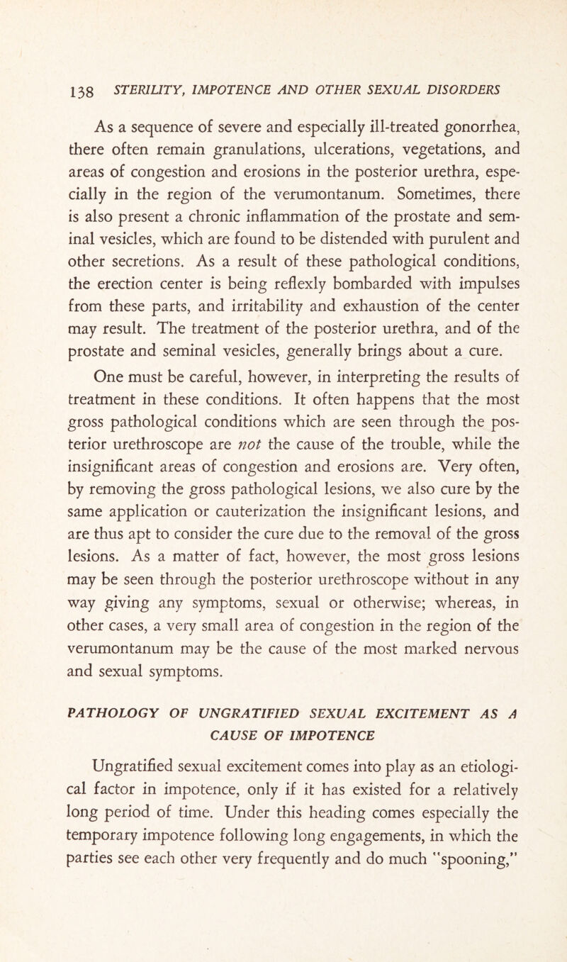 As a sequence of severe and especially ill-treated gonorrhea, there often remain granulations, ulcerations, vegetations, and areas of congestion and erosions in the posterior urethra, espe¬ cially in the region of the verumontanum. Sometimes, there is also present a chronic inflammation of the prostate and sem¬ inal vesicles, which are found to be distended with purulent and other secretions. As a result of these pathological conditions, the erection center is being reflexly bombarded with impulses from these parts, and irritability and exhaustion of the center may result. The treatment of the posterior urethra, and of the prostate and seminal vesicles, generally brings about a cure. One must be careful, however, in interpreting the results of treatment in these conditions. It often happens that the most gross pathological conditions which are seen through the pos¬ terior urethroscope are not the cause of the trouble, while the insignificant areas of congestion and erosions are. Very often, by removing the gross pathological lesions, we also cure by the same application or cauterization the insignificant lesions, and are thus apt to consider the cure due to the removal of the gross lesions. As a matter of fact, however, the most gross lesions may be seen through the posterior urethroscope without in any way giving any symptoms, sexual or otherwise; whereas, in other cases, a very small area of congestion in the region of the verumontanum may be the cause of the most marked nervous and sexual symptoms. PATHOLOGY OF UNGRATIFIED SEXUAL EXCITEMENT AS A CAUSE OF IMPOTENCE Ungratified sexual excitement comes into play as an etiologi¬ cal factor in impotence, only if it has existed for a relatively long period of time. Under this heading comes especially the temporary impotence following long engagements, in which the parties see each other very frequently and do much spooning,”