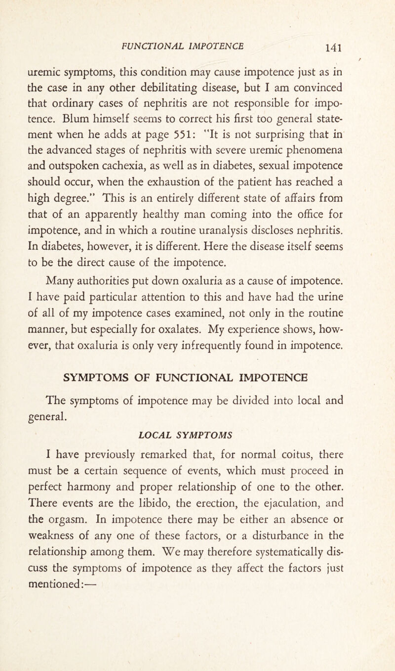 uremic symptoms, this condition may cause impotence just as in the case in any other debilitating disease, but I am convinced that ordinary cases of nephritis are not responsible for impo¬ tence. Blum himself seems to correct his first too general state¬ ment when he adds at page 551: '’It is not surprising that in the advanced stages of nephritis with severe uremic phenomena and outspoken cachexia, as well as in diabetes, sexual impotence should occur, when the exhaustion of the patient has reached a high degree/’ This is an entirely different state of affairs from that of an apparently healthy man coming into the office for impotence, and in which a routine uranalysis discloses nephritis. In diabetes, however, it is different. Here the disease itself seems to be the direct cause of the impotence. Many authorities put down oxaluria as a cause of impotence. I have paid particular attention to this and have had the urine of all of my impotence cases examined, not only in the routine manner, but especially for oxalates. My experience shows, how¬ ever, that oxaluria is only very infrequently found in impotence. SYMPTOMS OF FUNCTIONAL IMPOTENCE The symptoms of impotence may be divided into local and general. LOCAL SYMPTOMS I have previously remarked that, for normal coitus, there must be a certain sequence of events, which must proceed in perfect harmony and proper relationship of one to the other. There events are the libido, the erection, the ejaculation, and the orgasm. In impotence there may be either an absence or weakness of any one of these factors, or a disturbance in the relationship among them. We may therefore systematically dis¬ cuss the symptoms of impotence as they affect the factors just mentioned:—