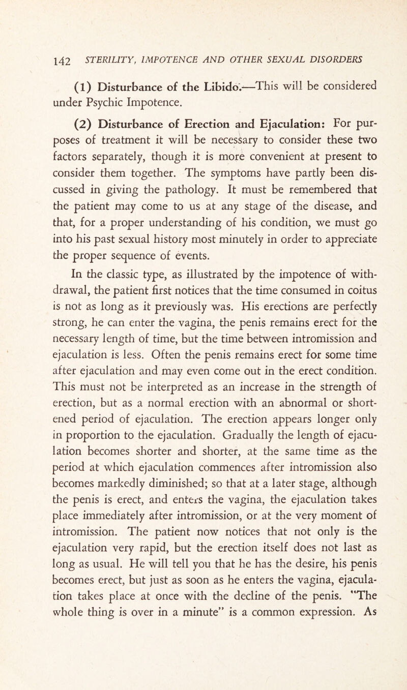 (1) Disturbance of the Libido.—This will be considered under Psychic Impotence. (2) Disturbance of Erection and Ejaculation: For pur¬ poses of treatment it will be necessary to consider these two factors separately, though it is more convenient at present to consider them together. The symptoms have partly been dis¬ cussed in giving the pathology. It must be remembered that the patient may come to us at any stage of the disease, and that, for a proper understanding of his condition, we must go into his past sexual history most minutely in order to appreciate the proper sequence of events. In the classic type, as illustrated by the impotence of with¬ drawal, the patient first notices that the time consumed in coitus is not as long as it previously was. His erections are perfectly strong, he can enter the vagina, the penis remains erect for the necessary length of time, but the time between intromission and ejaculation is less. Often the penis remains erect for some time after ejaculation and may even come out in the erect condition. This must not be interpreted as an increase in the strength of erection, but as a normal erection with an abnormal or short¬ ened period of ejaculation. The erection appears longer only in proportion to the ejaculation. Gradually the length of ejacu¬ lation becomes shorter and shorter, at the same time as the period at which ejaculation commences after intromission also becomes markedly diminished; so that at a later stage, although the penis is erect, and enters the vagina, the ejaculation takes place immediately after intromission, or at the very moment of intromission. The patient now notices that not only is the ejaculation very rapid, but the erection itself does not last as long as usual. He will tell you that he has the desire, his penis becomes erect, but just as soon as he enters the vagina, ejacula¬ tion takes place at once with the decline of the penis. The whole thing is over in a minute” is a common expression. As