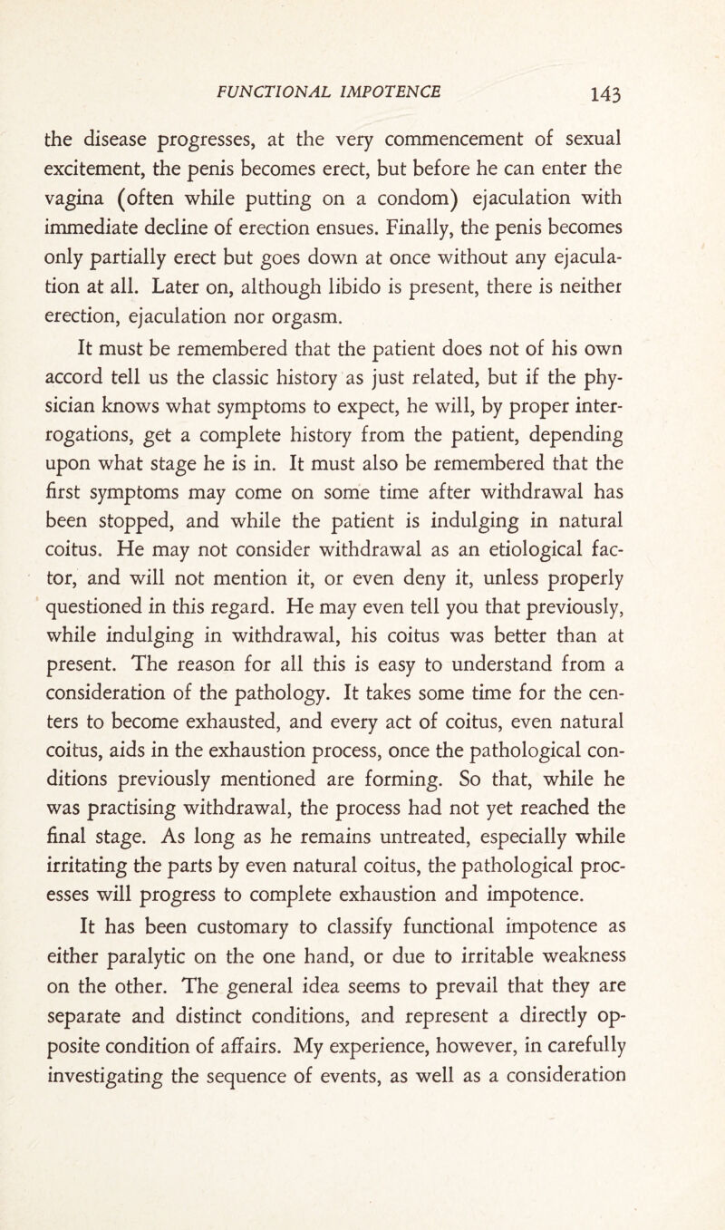the disease progresses, at the very commencement of sexual excitement, the penis becomes erect, but before he can enter the vagina (often while putting on a condom) ejaculation with immediate decline of erection ensues. Finally, the penis becomes only partially erect but goes down at once without any ejacula¬ tion at all. Later on, although libido is present, there is neither erection, ejaculation nor orgasm. It must be remembered that the patient does not of his own accord tell us the classic history as just related, but if the phy¬ sician knows what symptoms to expect, he will, by proper inter¬ rogations, get a complete history from the patient, depending upon what stage he is in. It must also be remembered that the first symptoms may come on some time after withdrawal has been stopped, and while the patient is indulging in natural coitus. He may not consider withdrawal as an etiological fac¬ tor, and will not mention it, or even deny it, unless properly questioned in this regard. He may even tell you that previously, while indulging in withdrawal, his coitus was better than at present. The reason for all this is easy to understand from a consideration of the pathology. It takes some time for the cen¬ ters to become exhausted, and every act of coitus, even natural coitus, aids in the exhaustion process, once the pathological con¬ ditions previously mentioned are forming. So that, while he was practising withdrawal, the process had not yet reached the final stage. As long as he remains untreated, especially while irritating the parts by even natural coitus, the pathological proc¬ esses will progress to complete exhaustion and impotence. It has been customary to classify functional impotence as either paralytic on the one hand, or due to irritable weakness on the other. The general idea seems to prevail that they are separate and distinct conditions, and represent a directly op¬ posite condition of affairs. My experience, however, in carefully investigating the sequence of events, as well as a consideration