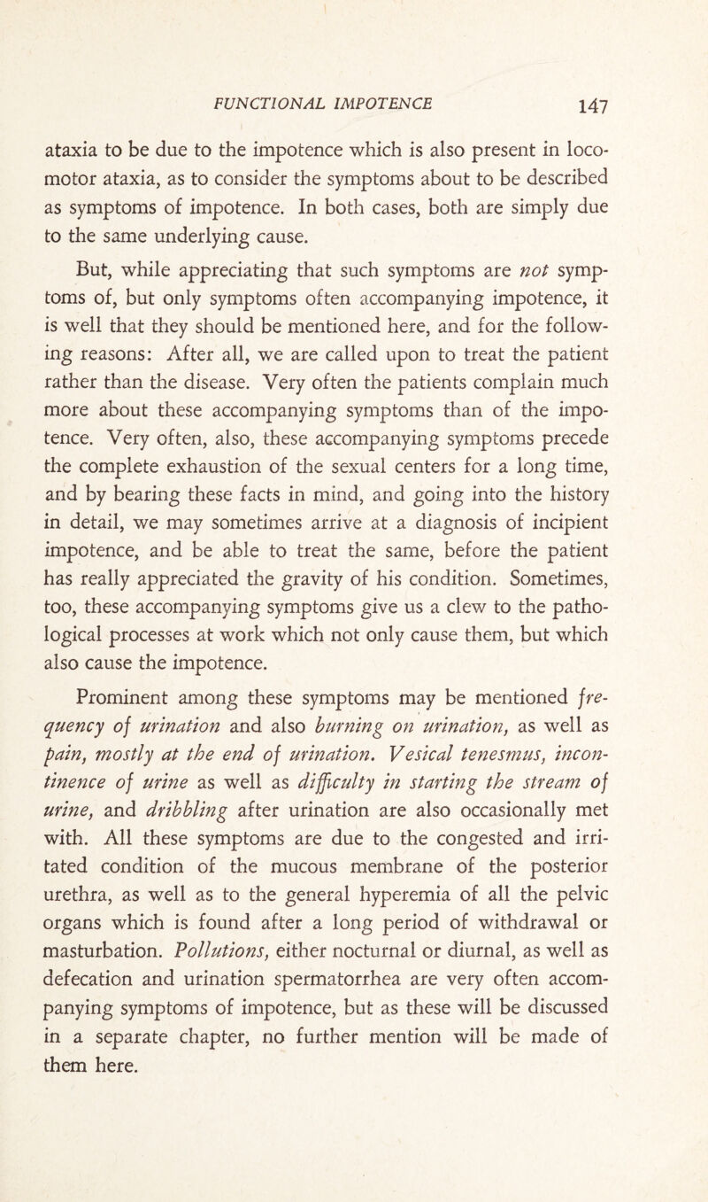 ataxia to be due to the impotence which is also present in loco¬ motor ataxia, as to consider the symptoms about to be described as symptoms of impotence. In both cases, both are simply due to the same underlying cause. But, while appreciating that such symptoms are not symp¬ toms of, but only symptoms often accompanying impotence, it is well that they should be mentioned here, and for the follow¬ ing reasons: After all, we are called upon to treat the patient rather than the disease. Very often the patients complain much more about these accompanying symptoms than of the impo¬ tence. Very often, also, these accompanying symptoms precede the complete exhaustion of the sexual centers for a long time, and by bearing these facts in mind, and going into the history in detail, we may sometimes arrive at a diagnosis of incipient impotence, and be able to treat the same, before the patient has really appreciated the gravity of his condition. Sometimes, too, these accompanying symptoms give us a clew to the patho¬ logical processes at work which not only cause them, but which also cause the impotence. Prominent among these symptoms may be mentioned fre¬ quency of urination and also burning on urination, as well as pain, mostly at the end of urination. Vesical tenesmus, incon¬ tinence of urine as well as difficulty in starting the stream of urine, and dribbling after urination are also occasionally met with. All these symptoms are due to the congested and irri¬ tated condition of the mucous membrane of the posterior urethra, as well as to the general hyperemia of all the pelvic organs which is found after a long period of withdrawal or masturbation. Pollutions, either nocturnal or diurnal, as well as defecation and urination spermatorrhea are very often accom¬ panying symptoms of impotence, but as these will be discussed in a separate chapter, no further mention will be made of them here.