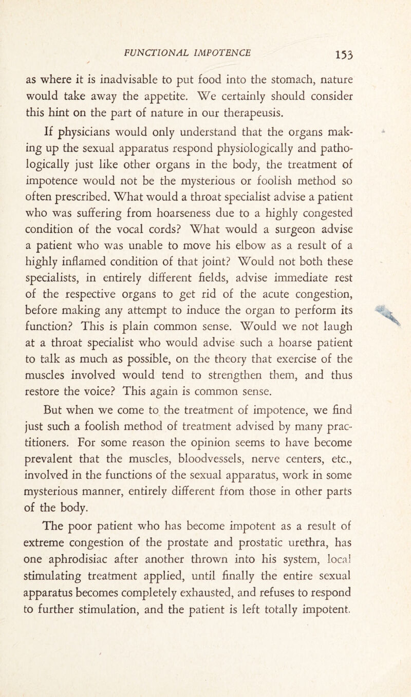 as where it is inadvisable to put food into the stomach, nature would take away the appetite. We certainly should consider this hint on the part of nature in our therapeusis. If physicians would only understand that the organs mak¬ ing up the sexual apparatus respond physiologically and patho¬ logically just like other organs in the body, the treatment of impotence would not be the mysterious or foolish method so often prescribed. What would a throat specialist advise a patient who was suffering from hoarseness due to a highly congested condition of the vocal cords? What would a surgeon advise a patient who was unable to move his elbow as a result of a highly inflamed condition of that joint? Would not both these specialists, in entirely different fields, advise immediate rest of the respective organs to get rid of the acute congestion, before making any attempt to induce the organ to perform its function? This is plain common sense. Would we not laugh at a throat specialist who would advise such a hoarse patient to talk as much as possible, on the theory that exercise of the muscles involved would tend to strengthen them, and thus restore the voice? This again is common sense. But when we come to the treatment of impotence, we find just such a foolish method of treatment advised by many prac¬ titioners. For some reason the opinion seems to have become prevalent that the muscles, bloodvessels, nerve centers, etc., involved in the functions of the sexual apparatus, work in some mysterious manner, entirely different from those in other parts of the body. The poor patient who has become impotent as a result of extreme congestion of the prostate and prostatic urethra, has one aphrodisiac after another thrown into his system, local stimulating treatment applied, until finally the entire sexual apparatus becomes completely exhausted, and refuses to respond to further stimulation, and the patient is left totally impotent.