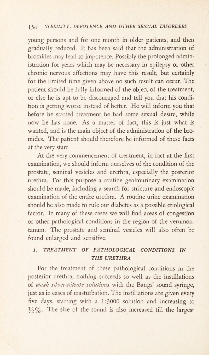 young persons and for one month in older patients, and then gradually reduced. It has been said that the administration of bromides may lead to impotence. Possibly the prolonged admin¬ istration for years which may be necessary in epilepsy or other chronic nervous affections may have this result, but certainly for the limited time given above no such result can occur. The patient should be fully informed of the object of the treatment, or else he is apt to be discouraged and tell you that his condi¬ tion is getting worse instead of better. He will inform you that before he started treatment he had some sexual desire, while now he has none. As a matter of fact, this is just what is wanted, and is the main object of the administration of the bro¬ mides. The patient should therefore be informed of these facts at the verv start. j At the very commencement of treatment, in fact at the first examination, we should inform ourselves of the condition of the prostate, seminal vesicles and urethra, especially the posterior urethra. For this purpose a routine genitourinary examination should be made, including a search for stricture and endoscopic examination of the entire urethra. A routine urine examination should be also made to rule out diabetes as a possible etiological factor. In many of these cases we will find areas of congestion or other pathological conditions in the region of the verumon- tanum. The prostate and seminal vesicles will also often be found enlarged and sensitive. 1. TREATMENT OF PATHOLOGICAL CONDITIONS IN THE URETHRA For the treatment of these pathological conditions in the posterior urethra, nothing succeeds so well as the instillations of weak silver-nitrate solutions with the Bangs’ sound syringe, just as in cases of masturbation. The instillations are given every five days, starting with a 1:3000 solution and increasing to The size of the sound is also increased till the largest