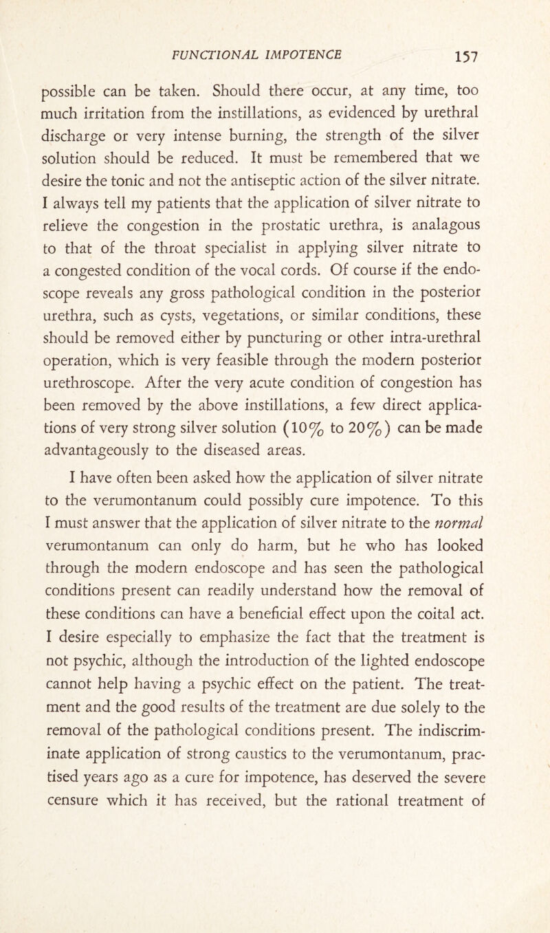 possible can be taken. Should there occur, at any time, too much irritation from the instillations, as evidenced by urethral discharge or very intense burning, the strength of the silver solution should be reduced. It must be remembered that we desire the tonic and not the antiseptic action of the silver nitrate. I always tell my patients that the application of silver nitrate to relieve the congestion in the prostatic urethra, is analagous to that of the throat specialist in applying silver nitrate to a congested condition of the vocal cords. Of course if the endo¬ scope reveals any gross pathological condition in the posterior urethra, such as cysts, vegetations, or similar conditions, these should be removed either by puncturing or other intra-urethral operation, which is very feasible through the modern posterior urethroscope. After the very acute condition of congestion has been removed by the above instillations, a few direct applica¬ tions of very strong silver solution (10% to 20%) can be made advantageously to the diseased areas. I have often been asked how the application of silver nitrate to the verumontanum could possibly cure impotence. To this I must answer that the application of silver nitrate to the normal verumontanum can only do harm, but he who has looked through the modern endoscope and has seen the pathological conditions present can readily understand how the removal of these conditions can have a beneficial effect upon the coital act. I desire especially to emphasize the fact that the treatment is not psychic, although the introduction of the lighted endoscope cannot help having a psychic effect on the patient. The treat¬ ment and the good results of the treatment are due solely to the removal of the pathological conditions present. The indiscrim¬ inate application of strong caustics to the verumontanum, prac¬ tised years ago as a cure for impotence, has deserved the severe censure which it has received, but the rational treatment of