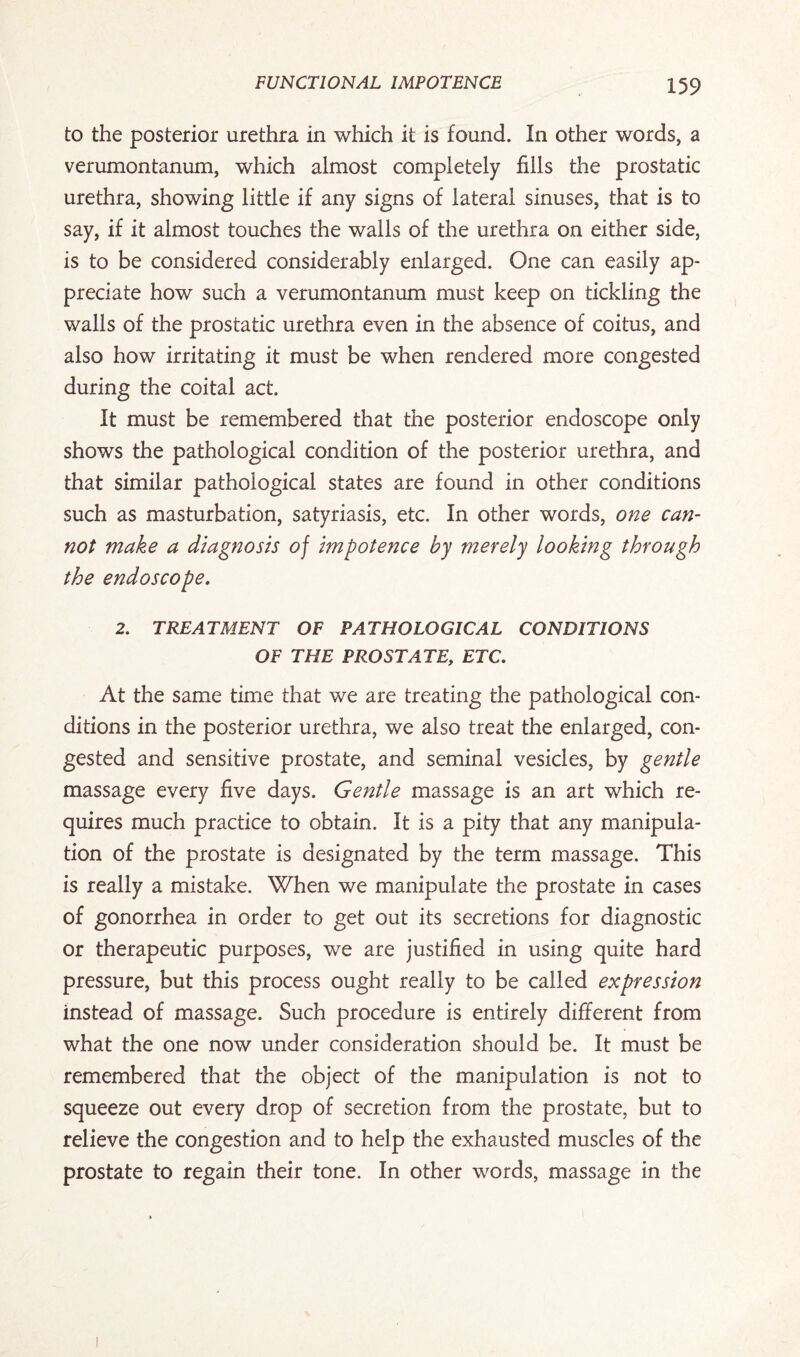 to the posterior urethra in which it is found. In other words, a verumontanum, which almost completely fills the prostatic urethra, showing little if any signs of lateral sinuses, that is to say, if it almost touches the walls of the urethra on either side, is to be considered considerably enlarged. One can easily ap¬ preciate how such a verumontanum must keep on tickling the walls of the prostatic urethra even in the absence of coitus, and also how irritating it must be when rendered more congested during the coital act. It must be remembered that the posterior endoscope only shows the pathological condition of the posterior urethra, and that similar pathological states are found in other conditions such as masturbation, satyriasis, etc. In other words, one can¬ not make a diagnosis of impotence by merely looking through the endoscope. 2. TREATMENT OF PATHOLOGICAL CONDITIONS OF THE PROSTATE, ETC. At the same time that we are treating the pathological con¬ ditions in the posterior urethra, we also treat the enlarged, con¬ gested and sensitive prostate, and seminal vesicles, by gentle massage every five days. Gentle massage is an art which re¬ quires much practice to obtain. It is a pity that any manipula¬ tion of the prostate is designated by the term massage. This is really a mistake. When we manipulate the prostate in cases of gonorrhea in order to get out its secretions for diagnostic or therapeutic purposes, we are justified in using quite hard pressure, but this process ought really to be called expression instead of massage. Such procedure is entirely different from what the one now under consideration should be. It must be remembered that the object of the manipulation is not to squeeze out every drop of secretion from the prostate, but to relieve the congestion and to help the exhausted muscles of the prostate to regain their tone. In other words, massage in the