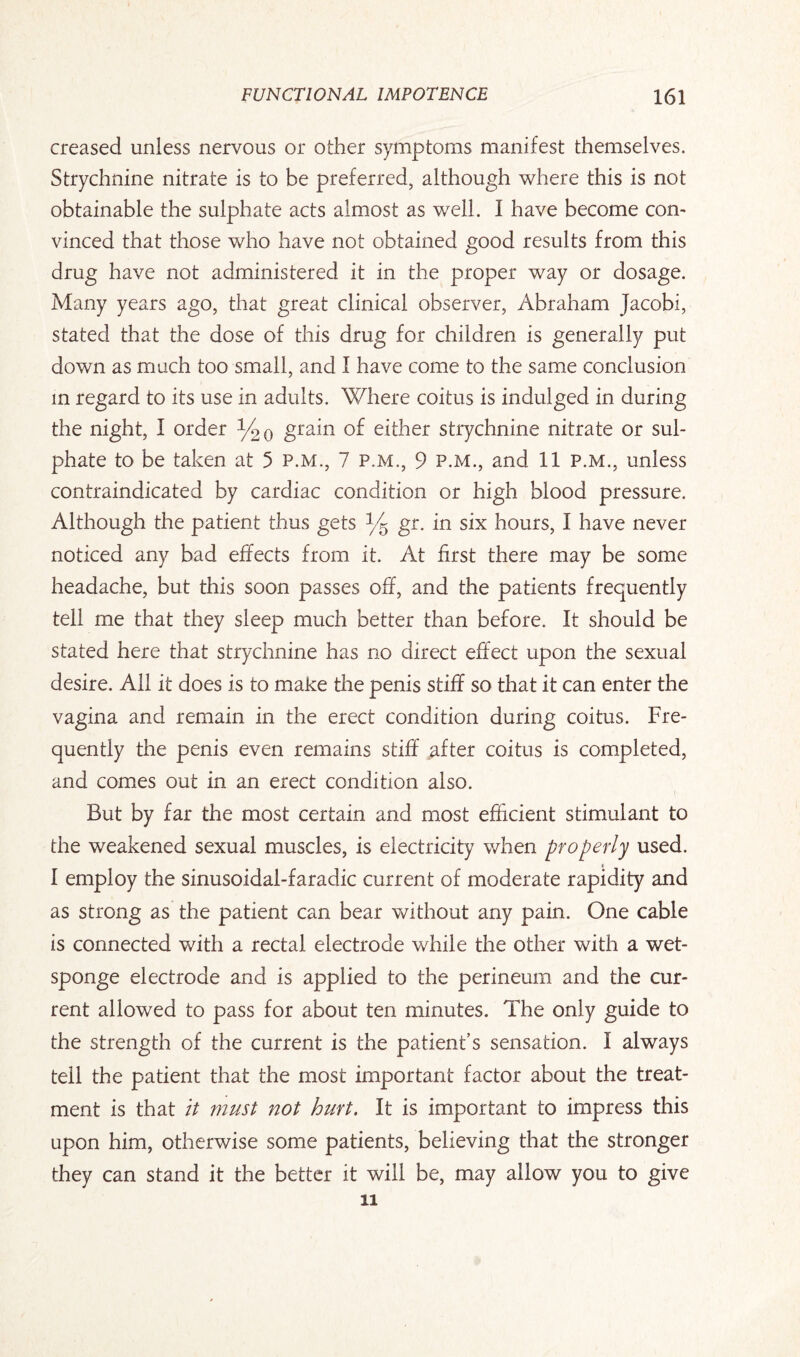 creased unless nervous or other symptoms manifest themselves. Strychnine nitrate is to be preferred, although where this is not obtainable the sulphate acts almost as well. I have become com vinced that those who have not obtained good results from this drug have not administered it in the proper way or dosage. Many years ago, that great clinical observer, Abraham Jacobi, stated that the dose of this drug for children is generally put down as much too small, and I have come to the same conclusion in regard to its use in adults. Where coitus is indulged in during the night, I order y20 grain of either strychnine nitrate or sul¬ phate to be taken at 5 p.m., 7 p.m., 9 p.m., and 11 P.M., unless contraindicated by cardiac condition or high blood pressure. Although the patient thus gets y5 gr. in six hours, I have never noticed any bad effects from it. At first there may be some headache, but this soon passes off, and the patients frequently tell me that they sleep much better than before. It should be stated here that strychnine has no direct effect upon the sexual desire. All it does is to make the penis stiff so that it can enter the vagina and remain in the erect condition during coitus. Fre¬ quently the penis even remains stiff after coitus is completed, and comes out in an erect condition also. But by far the most certain and most efficient stimulant to die weakened sexual muscles, is electricity when properly used. I employ the sinusoidal-faradic current of moderate rapidity and as strong as the patient can bear without any pain. One cable is connected with a rectal electrode while the other with a wet- sponge electrode and is applied to the perineum and the cur¬ rent allowed to pass for about ten minutes. The only guide to the strength of the current is the patient’s sensation. I always tell the patient that the most important factor about the treat¬ ment is that it must not hurt. It is important to impress this upon him, otherwise some patients, believing that the stronger they can stand it the better it will be, may allow you to give ii