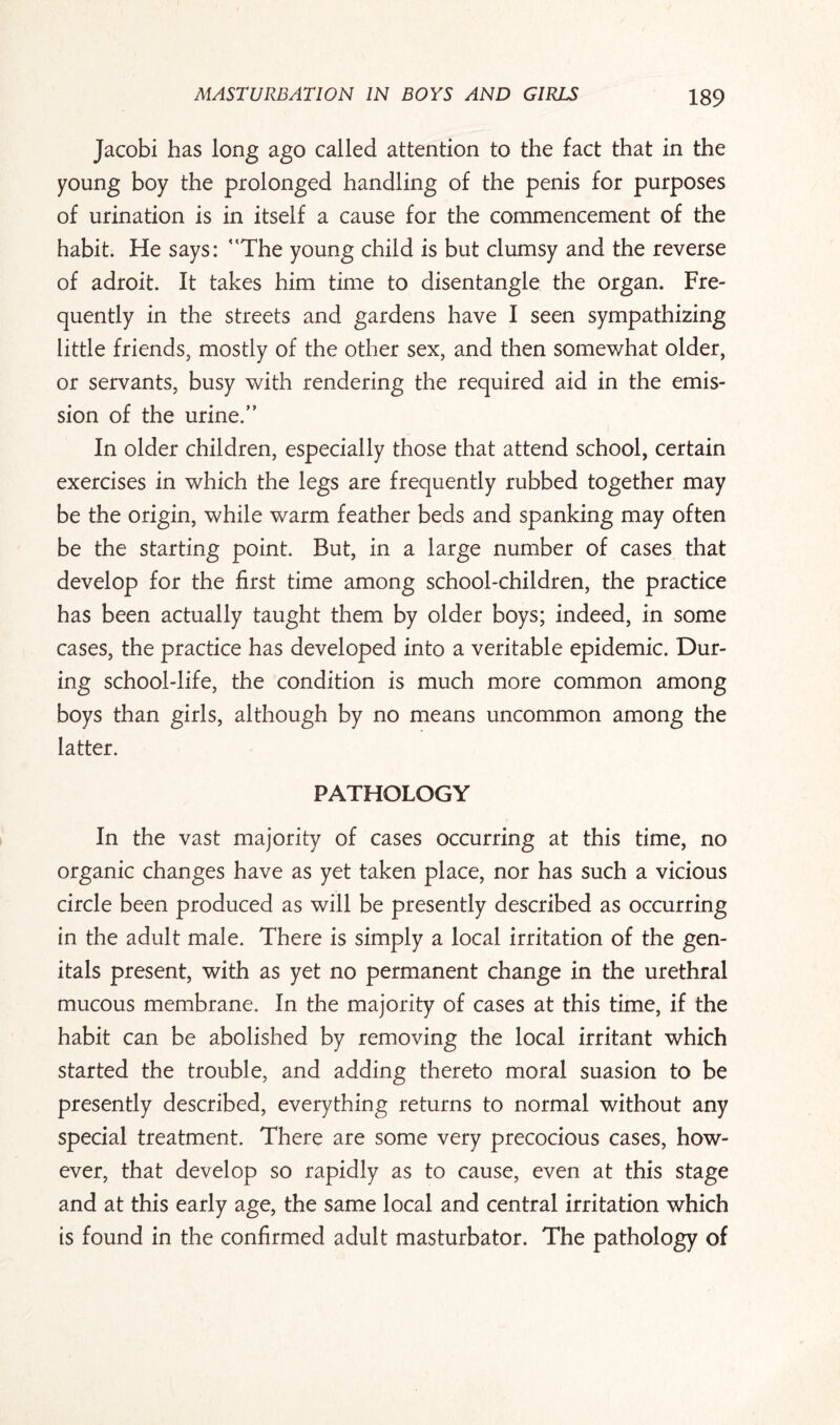 Jacobi has long ago called attention to the fact that in the young boy the prolonged handling of the penis for purposes of urination is in itself a cause for the commencement of the habit. He says: The young child is but clumsy and the reverse of adroit. It takes him time to disentangle the organ. Fre¬ quently in the streets and gardens have I seen sympathizing little friends, mostly of the other sex, and then somewhat older, or servants, busy with rendering the required aid in the emis¬ sion of the urine/' In older children, especially those that attend school, certain exercises in which the legs are frequently rubbed together may be the origin, while warm feather beds and spanking may often be the starting point. But, in a large number of cases that develop for the first time among school-children, the practice has been actually taught them by older boys; indeed, in some cases, the practice has developed into a veritable epidemic. Dur¬ ing school-life, the condition is much more common among boys than girls, although by no means uncommon among the latter. PATHOLOGY In the vast majority of cases occurring at this time, no organic changes have as yet taken place, nor has such a vicious circle been produced as will be presently described as occurring in the adult male. There is simply a local irritation of the gen¬ itals present, with as yet no permanent change in the urethral mucous membrane. In the majority of cases at this time, if the habit can be abolished by removing the local irritant which started the trouble, and adding thereto moral suasion to be presently described, everything returns to normal without any special treatment. There are some very precocious cases, how¬ ever, that develop so rapidly as to cause, even at this stage and at this early age, the same local and central irritation which is found in the confirmed adult masturbator. The pathology of