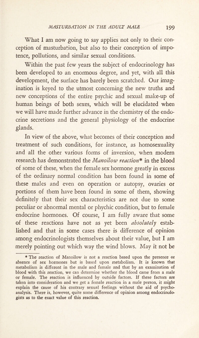 What I am now going to say applies not only to their con¬ ception of masturbation, but also to their conception of impo¬ tence, pollutions, and similar sexual conditions. Within the past few years the subject of endocrinology has been developed to an enormous degree, and yet, with all this development, the surface has barely been scratched. Our imag¬ ination is keyed to the utmost concerning the new truths and new conceptions of the entire psychic and sexual make-up of human beings of both sexes, which will be elucidated when we will have made further advance in the chemistry of the endo¬ crine secretions and the general physiology of the endocrine glands. In view of the above, what becomes of their conception and treatment of such conditions, for instance, as homosexuality and all the other various forms of inversion, when modern research has demonstrated the Manoilow reaction* in the blood of some of these, when the female sex hormone greatly in excess of the ordinary normal condition has been found in some of these males and even on operation or autopsy, ovaries or portions of them have been found in some of them, showing definitely that their sex characteristics are not due to some peculiar or abnormal mental or phychic condition, but to female endocrine hormones. Of course, I am fully aware that some of these reactions have not as yet been absolutely estab¬ lished and that in some cases there is difference of opinion among endocrinologists themselves about their value, but I am merely pointing out which way the wind blows. May it not be * The reaction of Manoilow is not a reaction based upon the presence or absence of sex hormones but is based upon metabolism. It is known that metabolism is different in the male and female and that by an examination of blood with this reaction, we can determine whether the blood came from a male or female. The reaction is influenced by outside factors. If these factors are taken into consideration and we get a female reaction in a male person, it might explain the cause of his contrary sexual feelings without the aid of psycho¬ analysis. There is, however, quite some difference of opinion among endocrinolo¬ gists as to the exact value of this reaction.