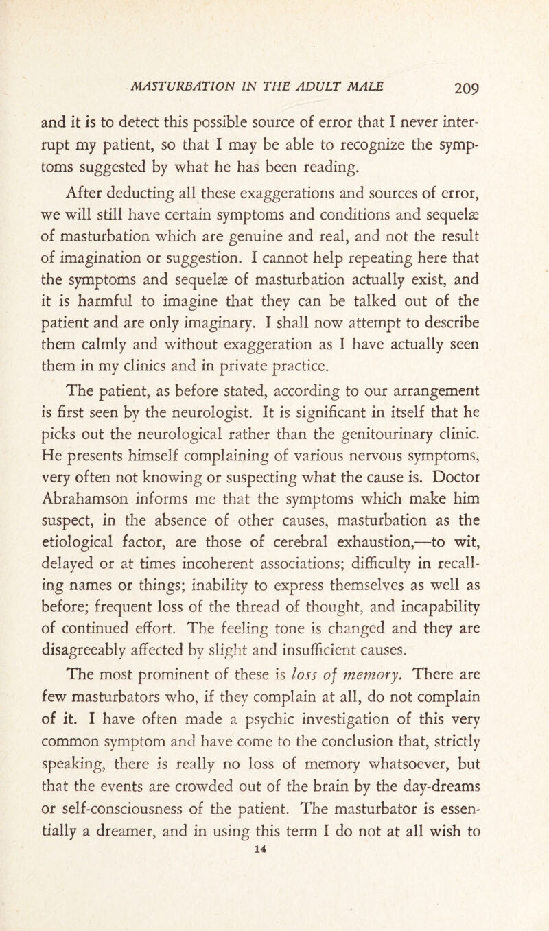 and it is to detect this possible source of error that I never inter¬ rupt my patient, so that I may be able to recognize the symp¬ toms suggested by what he has been reading. After deducting all these exaggerations and sources of error, we will still have certain symptoms and conditions and sequelae of masturbation which are genuine and real, and not the result of imagination or suggestion. I cannot help repeating here that the symptoms and sequelae of masturbation actually exist, and it is harmful to imagine that they can be talked out of the patient and are only imaginary. I shall now attempt to describe them calmly and without exaggeration as I have actually seen them in my clinics and in private practice. The patient, as before stated, according to our arrangement is first seen by the neurologist. It is significant in itself that he picks out the neurological rather than the genitourinary clinic. He presents himself complaining of various nervous symptoms, very often not knowing or suspecting what the cause is. Doctor Abrahamson informs me that the symptoms which make him suspect, in the absence of other causes, masturbation as the etiological factor, are those of cerebral exhaustion,—to wit, delayed or at times incoherent associations; difficulty in recall¬ ing names or things; inability to express themselves as well as before; frequent loss of the thread of thought, and incapability of continued effort. The feeling tone is changed and they are disagreeably affected by slight and insufficient causes. The most prominent of these is loss of memory. There are few masturbators who, if they complain at all, do not complain of it. I have often made a psychic investigation of this very common symptom and have come to the conclusion that, strictly speaking, there is really no loss of memory whatsoever, but that the events are crowded out of the brain by the day-dreams or self-consciousness of the patient. The masturbator is essen¬ tially a dreamer, and in using this term I do not at all wish to 14