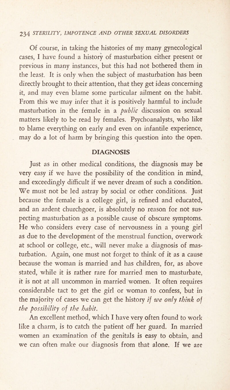 Of course, in taking the histories of my many gynecological cases, I have found a history of masturbation either present or previous in many instances, but this had not bothered them in the least. It is only when the subject of masturbation has been directly brought to their attention, that they get ideas concerning it, and may even blame some particular ailment on the habit. From this we may infer that it is positively harmful to include masturbation in the female in a public discussion on sexual matters likely to be read by females. Psychoanalysts, who like to blame everything on early and even on infantile experience, may do a lot of harm by bringing this question into the open. DIAGNOSIS Just as in other medical conditions, the diagnosis may be very easy if we have the possibility of the condition in mind, and exceedingly difficult if we never dream of such a condition. We must not be led astray by social or other conditions. Just because the female is a college girl, is refined and educated, and an ardent churchgoer, is absolutely no reason for not sus* pecting masturbation as a possible cause of obscure symptoms. He who considers every case of nervousness in a young girl as due to the development of the menstrual function, overwork at school or college, etc., will never make a diagnosis of mas¬ turbation. Again, one must not forget to think of it as a cause because the woman is married and has children, for, as above stated, while it is rather rare for married men to masturbate, it is not at all uncommon in married women. It often requires considerable tact to get the girl or woman to confess, but in the majority of cases we can get the history if we only think of the possibility of the habit. An excellent method, which I have very often found to work like a charm, is to catch the patient off her guard. In married women an examination of the genitals is easy to obtain, and we can often make our diagnosis from that alone. If we are