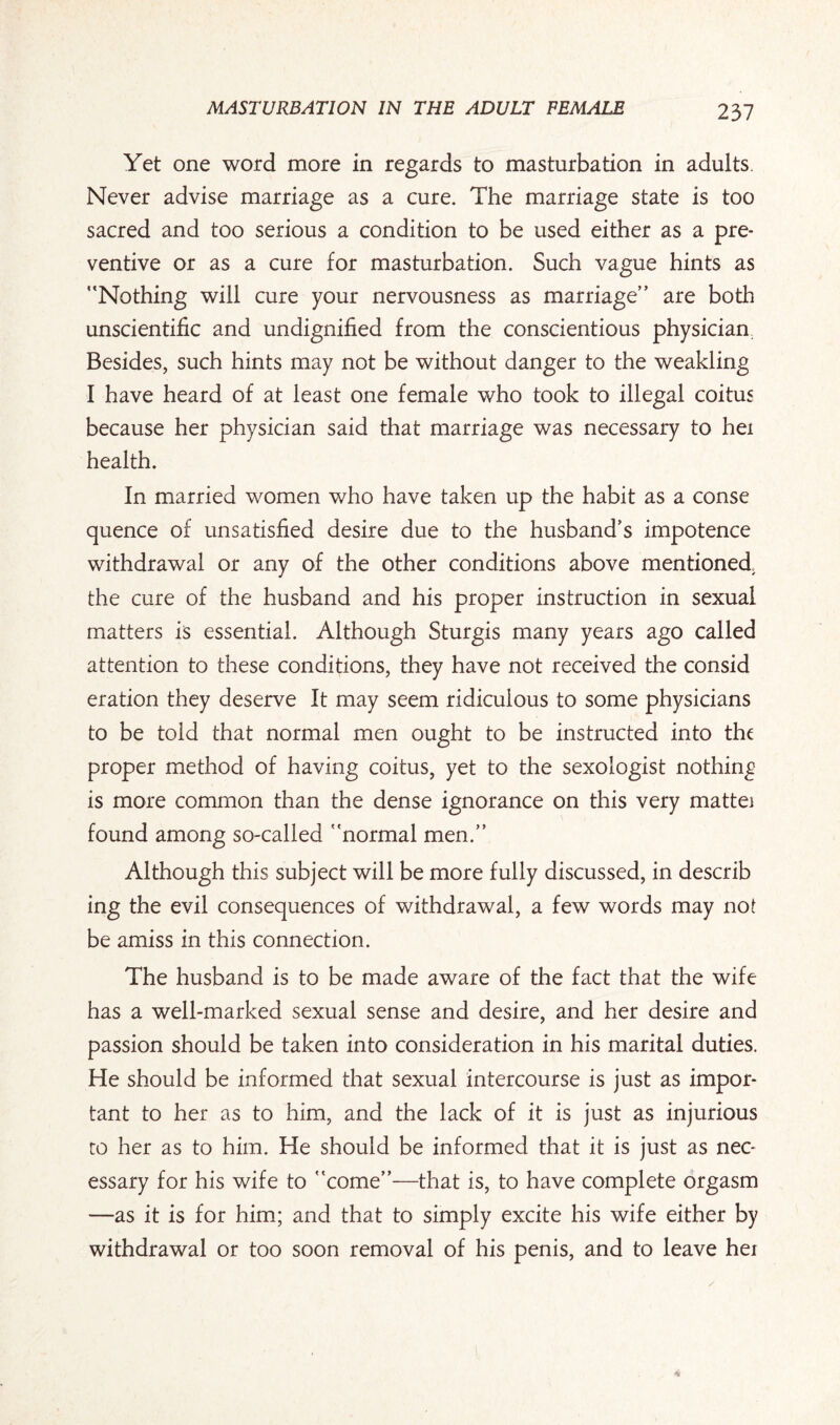 Yet one word more in regards to masturbation in adults. Never advise marriage as a cure. The marriage state is too sacred and too serious a condition to be used either as a pre¬ ventive or as a cure for masturbation. Such vague hints as “Nothing will cure your nervousness as marriage” are both unscientific and undignified from the conscientious physician, Besides, such hints may not be without danger to the weakling I have heard of at least one female who took to illegal coitus because her physician said that marriage was necessary to hei health. In married women who have taken up the habit as a conse quence of unsatisfied desire due to the husband's impotence withdrawal or any of the other conditions above mentioned, the cure of the husband and his proper instruction in sexual matters is essential. Although Sturgis many years ago called attention to these conditions, they have not received the consid eration they deserve It may seem ridiculous to some physicians to be told that normal men ought to be instructed into the proper method of having coitus, yet to the sexologist nothing is more common than the dense ignorance on this very mattei found among so-called “normal men.” Although this subject will be more fully discussed, in describ ing the evil consequences of withdrawal, a few words may no£ be amiss in this connection. The husband is to be made aware of the fact that the wife has a well-marked sexual sense and desire, and her desire and passion should be taken into consideration in his marital duties. He should be informed that sexual intercourse is just as impor¬ tant to her as to him, and the lack of it is just as injurious to her as to him. He should be informed that it is just as nec¬ essary for his wife to “come”—that is, to have complete orgasm —as it is for him; and that to simply excite his wife either by withdrawal or too soon removal of his penis, and to leave hei