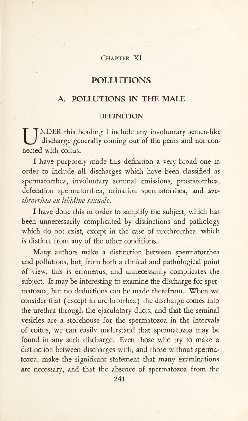 Chapter XI POLLUTIONS A. POLLUTIONS IN THE MALE DEFINITION UNDER this heading I include any involuntary semen-like discharge generally coming out of the penis and not con¬ nected with coitus. I have purposely made this definition a very broad one in order to include all discharges which have been classified as spermatorrhea, involuntary seminal emissions, prostatorrhea, defecation spermatorrhea, urination spermatorrhea, and ure- throrrhea ex libidine sexuale. I have done this in order to simplify the subject, which has been unnecessarily complicated by distinctions and pathology which do not exist, except in the case of urethrorrhea, which is distinct from any of the other conditions. Many authors make a distinction between spermatorrhea and pollutions, but, from both a clinical and pathological point of view, this is erroneous, and unnecessarily complicates the subject. It may be interesting to examine the discharge for sper¬ matozoa, but no deductions can be made therefrom. When we consider that (except in urethrorrhea) the discharge comes into the urethra through the ejaculatory ducts, and that the seminal vesicles are a storehouse for the spermatozoa in the intervals of coitus, we can easily understand that spermatozoa may be found in any such discharge. Even those who try to make a distinction between discharges with, and those without sperma¬ tozoa, make the significant statement that many examinations are necessary, and that the absence of spermatozoa from the